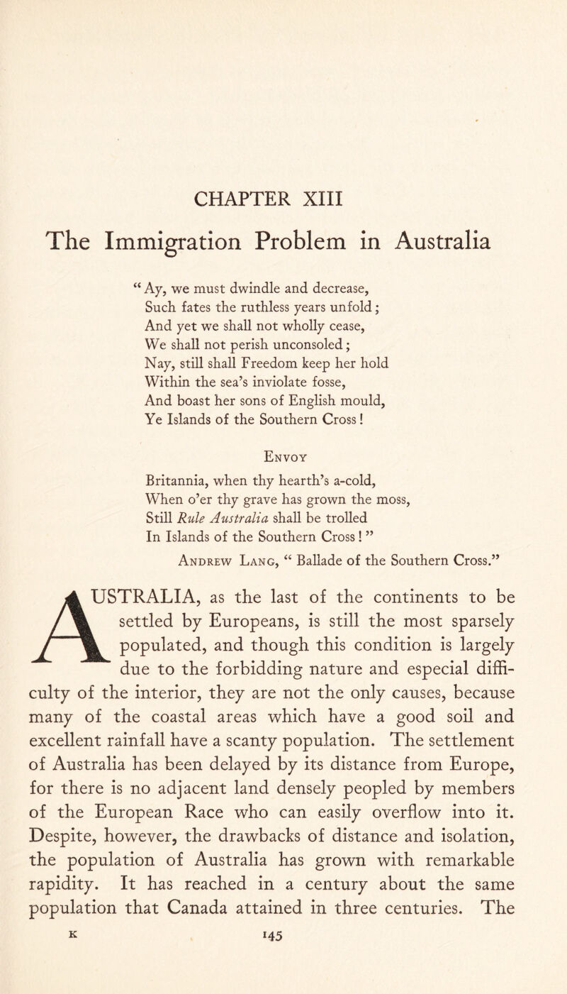 CHAPTER XIII The Immigration Problem in Australia “ Ay, we must dwindle and decrease, Such fates the ruthless years unfold; And yet we shall not wholly cease. We shall not perish unconsoled; Nay, still shall Freedom keep her hold Within the sea’s inviolate fosse. And boast her sons of English mould, Ye Islands of the Southern Cross! Envoy Britannia, when thy hearth’s a-cold, When o’er thy grave has grown the moss. Still Rule Australia shall be trolled In Islands of the Southern Cross! ” Andrew Lang, “ Ballade of the Southern Cross.” A USTRALIA, as the last of the continents to be / ^ settled by Europeans, is still the most sparsely f populated, and though this condition is largely due to the forbidding nature and especial diffi¬ culty of the interior, they are not the only causes, because many of the coastal areas which have a good soil and excellent rainfall have a scanty population. The settlement of Australia has been delayed by its distance from Europe, for there is no adjacent land densely peopled by members of the European Race who can easily overflow into it. Despite, however, the drawbacks of distance and isolation, the population of Australia has grown with remarkable rapidity. It has reached in a century about the same population that Canada attained in three centuries. The