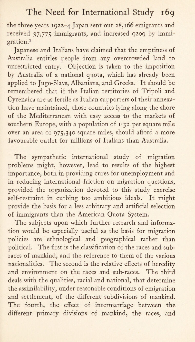 the three years 1922-4 Japan sent out 28,166 emigrants and received 37,775 immigrants, and increased 9209 by immi¬ gration.^ Japanese and Italians have claimed that the emptiness of Australia entitles people from any overcro'wded land to unrestricted entry. Objection is taken to the imposition by Australia of a national quota, which has already been applied to Jugo-Slavs, Albanians, and Greeks. It should be remembered that if the Italian territories of Tripoli and Cyrenaica are as fertile as Italian supporters of their annexa¬ tion have maintained, those countries lying along the shore of the Mediterranean with easy access to the markets of southern Europe, with a population of 1*32 per square mile over an area of 975,340 square miles, should afford a more favourable outlet for millions of Italians than Australia. The sympathetic international study of migration problems might, however, lead to results of the highest importance, both in providing cures for unemployment and in reducing international friction on migration questions, provided the organization devoted to this study exercise self-restraint in curbing too ambitious ideals. It might provide the basis for a less arbitrary and artificial selection of immigrants than the American Quota System. The subjects upon which further research and informa¬ tion would be especially useful as the basis for migration policies are ethnological and geographical rather than political. The first is the classification of the races and sub¬ races of mankind, and the reference to them of the various nationalities. The second is the relative effects of heredity and environment on the races and sub-races. The third deals with the qualities, racial and national, that determine the assimilability, under reasonable conditions of emigration and settlement, of the different subdivisions of mankind. The fourth, the effect of intermarriage between the different primary divisions of mankind, the races, and