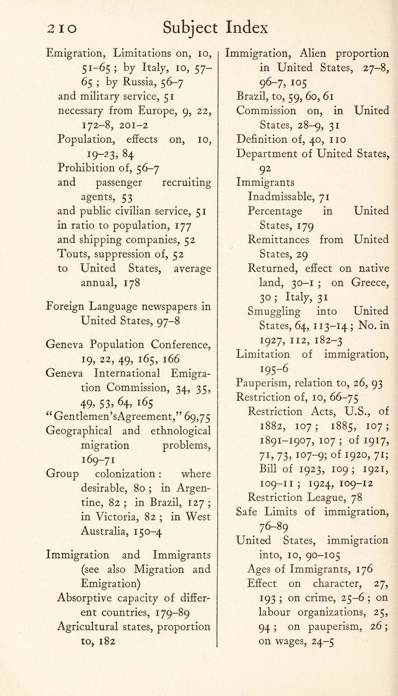 Emigration, Limitations on, lo, 51-65 ; by Italy, 10, 57- 65 ; by Russia, 56-7 and military service, 51 necessary from Europe, 9, 22, 172-8, 201-2 Population, effects on, 10, 19-23, 84 Prohibition of, 56-7 and passenger recruiting agents, 53 and public civilian service, 51 in ratio to population, 177 and shipping companies, 52 Touts, suppression of, 52 to United States, average annual, 178 Foreign Language newspapers in United States, 97-8 Geneva Population Conference, 19, 22, 49, 165, 166 Geneva International Emigra¬ tion Commission, 34, 35, 49> 53> 64, 165 ‘‘Gentlemen’sAgreement,” 69,75 Geographical and ethnological migration problems, 169-71 Group colonization: where desirable, 80 ; in Argen¬ tine, 82 ; in Brazil, 127 ; in Victoria, 82 ; in West Australia, 150-4 Immigration and Immigrants (see also Migration and Emigration) Absorptive capacity of differ¬ ent countries, 179-89 Agricultural states, proportion to, 182 Immigration, Alien proportion in United States, 27-8, 96-7,105 Brazil, to, 59, 60, 61 Commission on, in United States, 28-9, 31 Definition of, 40, no Department of United States, 92 Immigrants Inadmissable, 71 Percentage in United States, 179 Remittances from United States, 29 Returned, effect on native land, 30-1 ; on Greece, 30 ; Italy, 31 Smuggling into United States, 64, 113-14 ; No. in 1927, 112, 182-3 Limitation of immigration, 195-6 Pauperism, relation to, 26, 93 Restriction of, 10, 66-75 Restriction Acts, U.S., of 1882, 107 ; 1885, 107 ; 1891-1907, 107 ; of 1917, 71, 73,107-9; of 1920. 7U Bill of 1923, 109 ; 1921, 109-II ; 1924, 109-12 Restriction League, 78 Safe Limits of immigration. United States, immigration into, 10, 90-105 Ages of Immigrants, 176 Effect on character, 27, 193 ; on crime, 25-6 ; on labour organizations, 25, 94 ; on pauperism, 26 ; on wages, 24-5