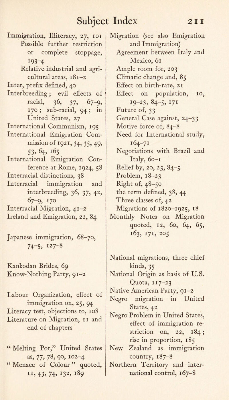 Immigration, Illiteracy, 27, loi Possible further restriction or complete stoppage, 193-4 Relative industrial and agri¬ cultural areas, 181-2 Inter, prefix defined, 40 Interbreeding; evil effects of racial, 36, 37, 67-9, 170 ; sub-racial, 94 ; in United States, 27 International Communism, 195 International Emigration Com¬ mission of 1921, 34, 35, 49, S3, 64, 165 International Emigration Con¬ ference at Rome, 1924, 58 Interracial distinctions, 38 Interracial immigration and interbreeding, 36, 37, 42, 67-9, 170 Interracial Migration, 41-2 Ireland and Emigration, 22, 84 Japanese immigration, 68-70, 74-5. 127-8 Kankodan Brides, 69 Know-Nothing Party, 91-2 Labour Organization, effect of immigration on, 25, 94 Literacy test, objections to, 108 Literature on Migration, ii and end of chapters “ Melting Pot,” United States as, 11, 78, 9O5 102-4 “ Menace of Colour ” quoted, 11,43, 74, 132, 189 Migration (see also Emigration and Immigration) Agreement between Italy and Mexico, 61 Ample room for, 203 Climatic change and, 85 Effect on birth-rate, 21 Effect on population, 10, 19-23, 84-5, 171 Future of, 33 General Case against, 24-33 Motive force of, 84-8 Need for International study, i9“7i Negotiations with Brazil and Italy, 60-1 Relief by, 20, 23, 84-5 Problem, 18-23 Right of, 48-50 the term defined, 38, 44 Three classes of, 42 Migrations of 1820-1925, 18 Monthly Notes on Migration quoted, 12, 60, 64, 65, 163, 171, 205 National migrations, three chief kinds, 35 National Origin as basis of U.S. Quota, 117-23 Native American Party, 91-2 Negro migration in United States, 42 Negro Problem in United States, effect of immigration re¬ striction on, 22, 184; rise in proportion, 185 New Zealand as immigration country, 187-8 Northern Territory and inter¬ national control, 167-8