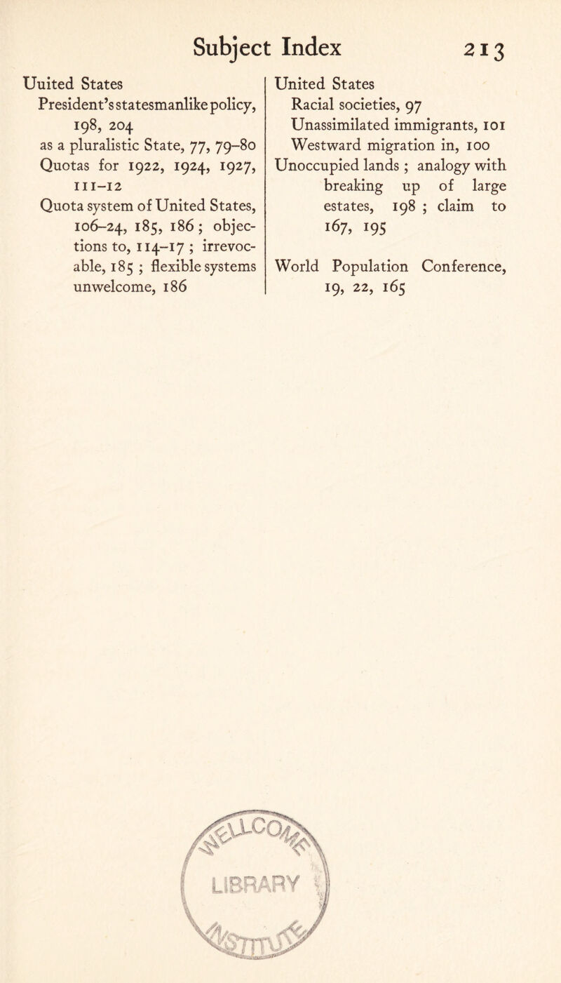 United States President’s statesmanlike policy, 198, 204 as a pluralistic State, 77, 79-80 Quotas for 1922, 1924, 1927, 111-12 Quota system of United States, 106-24, 185, 186 ; objec¬ tions to, 114-17 ; irrevoc¬ able, 185 ; flexible systems unwelcome, 186 United States Racial societies, 97 Unassimilated immigrants, loi Westward migration in, 100 Unoccupied lands; analogy with breaking up of large estates, 198 ; claim to 167,19s World Population Conference, 19, 22, 165