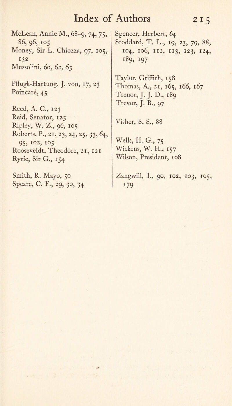 McLean, Annie M., 68-9, 74, 75, 86, 96, 105 Money, Sir L. Chiozza, 97, 105, 132 Mussolini, 60, 62, 63 Pflugk-Hartung, J. von, 17, 23 Poincare, 45 Reed, A. C., 123 Reid, Senator, 123 Ripley, W. Z., 96, 105 Roberts, P., 21, 23, 24, 25, 33, 64, 95, 102, 105 Rooseveldt, Theodore, 21, 121 Ryrie, Sir G., 154 Smith, R. Mayo, 50 Speare, C. F., 29, 30, 34 Spencer, Herbert, 64 Stoddard, T. L., 19, 23, 79, 88, 104, 106, 112, 113, 123, 124, 189, 197 Taylor, Griffith, 158 Thomas, A., 21, 165, 166, 167 Trenor, J. J. D., 189 Trevor, J. B., 97 Visher, S. S., 88 Wells, H. G., 75 Wickens, W. H., 157 Wilson, President, 108 Zangwill, I., 90, 102, 103, 105, 179