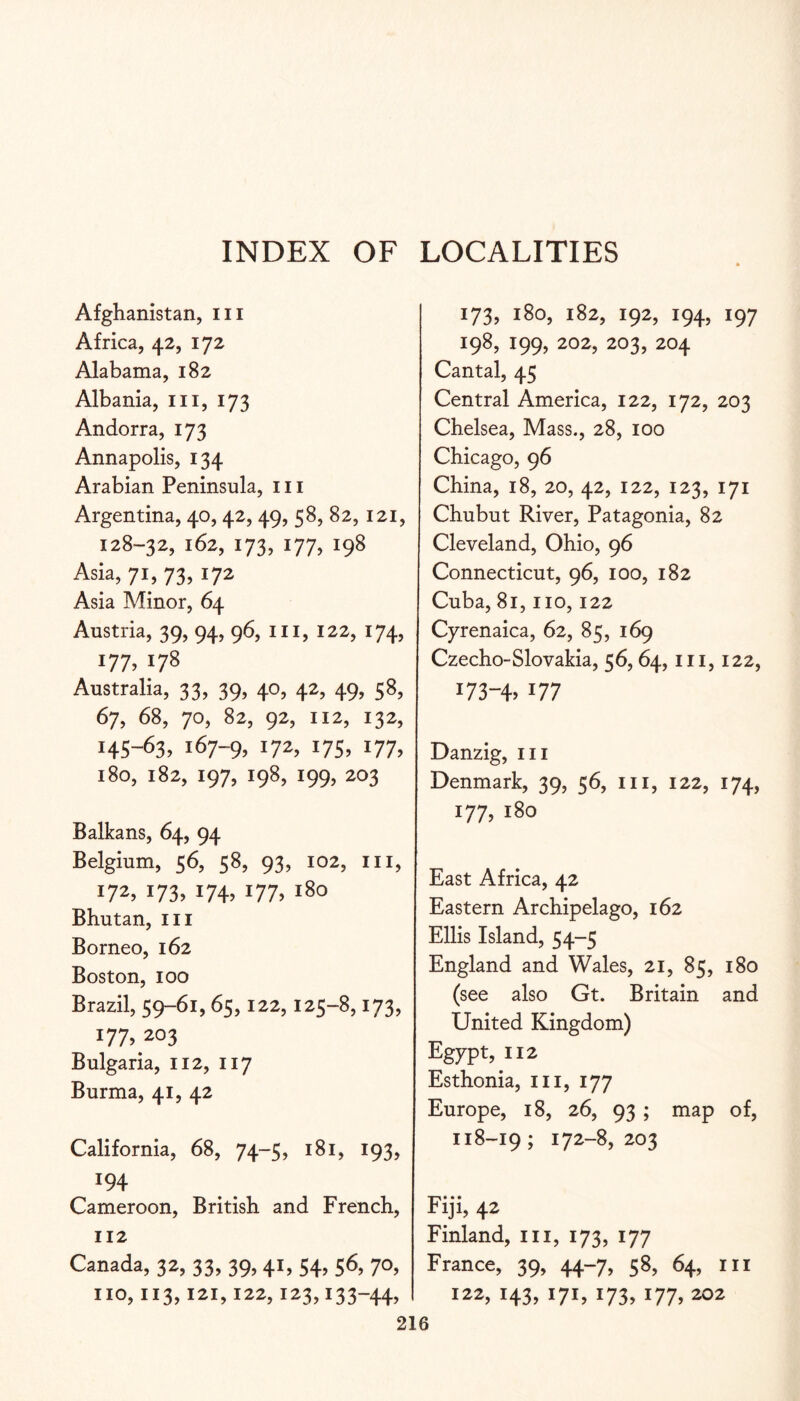 INDEX OF LOCALITIES Afghanistan, iii Africa, 42, 172 Alabama, 182 Albania, in, 173 Andorra, 173 Annapolis, 134 Arabian Peninsula, in Argentina, 40,42, 49, 58, 82, 121, 128-32,162,173,177,198 Asia, 71, 73, 172 Asia Minor, 64 Austria, 39, 94, 96, in, 122, 174, 177,178 Australia, 33, 39, 40, 42, 49, 58, 67, 68, 70, 82, 92, 112, 132, 145-63, 167-9, I7S> i77> 180, 182, 197, 198, 199, 203 Balkans, 64, 94 Belgium, 56, 58, 93, 102, in, 172, 173, 174, 177, 180 Bhutan, in Borneo, 162 Boston, 100 Brazil, S9-6i, 65,122,125-8,173, 177, 203 Bulgaria, 112, 117 Burma, 41, 42 California, 68, 74-5, 181, 193, 194 Cameroon, British and French, 112 Canada, 32, 33, 39,41, 54, 56, 70, 173, 180, 182, 192, 194, 197 198, 199, 202, 203, 204 Cantal, 45 Central America, 122, 172, 203 Chelsea, Mass., 28, 100 Chicago, 96 China, 18, 20, 42, 122, 123, 171 Chubut River, Patagonia, 82 Cleveland, Ohio, 96 Connecticut, 96, 100, 182 Cuba, 81, no, 122 Cyrenaica, 62, 85, 169 Czecho-Slovakia, 56,64, in, 122, 173-47 177 Danzig, in Denmark, 39, 56, in, 122, 174, 177, 180 East Africa, 42 Eastern Archipelago, 162 Ellis Island, 54-5 England and Wales, 21, 85, 180 (see also Gt. Britain and United Kingdom) Egypt, 112 Esthonia, in, 177 Europe, 18, 26, 93 ; map of, 118-19; 172-8,203 Fiji, 42 Finland, in, 173, 177 France, 39, 44-7, 58, 64, in 122, 143, 171, 173, 177, 202 110,113,121,122,123,133-44,