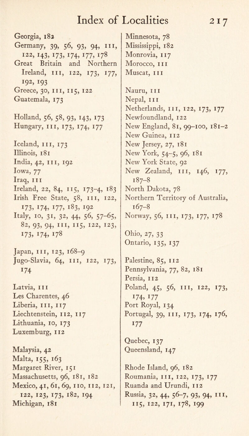 Georgia, 182 Germany, 39, 56, 93, 94, in, 122, 143, 173, 174, 177, 178 Great Britain and Northern Ireland, iii, 122, 173, 177, 192, 193 Greece, 30, iii, 115, 122 Guatemala, 173 Holland, 56, 58, 93, 143, 173 Hungary, in, 173, 174, 177 Iceland, iii, 173 Illinois, 181 India, 42, iii, 192 Iowa, 77 Iraq, iii Ireland, 22, 84, 115, 173-4, 183 Irish Free State, 58, in, 122, 173. I74> 177. 183, 192 Italy, 10, 31, 32, 44, 56, 57-65, 82, 93, 94, III, 115, 122, 123, 173, 174, 178 Japan, in, 123, 168-9 Jugo-Slavia, 64, in, 122, 173, 174 Latvia, in Les Charentes, 46 Liberia, in, 117 Liechtenstein, 112, 117 Lithuania, 10, 173 Luxemburg, 112 Malaysia, 42 Malta, 155, 163 Margaret River, 151 Massachusetts, 96, 181, 182 Mexico, 41, 61, 69, no, 112, 121, 122, 123, 173, 182, 194 Michigan, 181 Minnesota, 78 Mississippi, 182 Monrovia, 117 Morocco, in Muscat, in Nauru, in Nepal, in Netherlands, in, 122, 173, 177 Newfoundland, 122 New England, 81, 99-100, 181-2 New Guinea, 112 New Jersey, 27, t8i New York, 54-5, 96, 181 New York State, 92 New Zealand, in, 146, 177, 187-8 North Dakota, 78 Northern Territory of Australia, 167-8 Norway, 56, in, 173, 177, 178 Ohio, 27, 33 Ontario, 135, 137 Palestine, 85, 112 Pennsylvania, 77, 82, 181 Persia, 112 Poland, 45, 56, in, 122, 173, I7L 177 Port Royal, 134 Portugal, 39, III, 173, 174, 176, 177 Quebec, 137 Queensland, 147 Rhode Island, 96, 182 Roiimania, in, 122, 173, 177 Ruanda and Urundi, 112 Russia, 32, 44, 56-7, 93, 94, III, 115, 122, 171, 178, 199