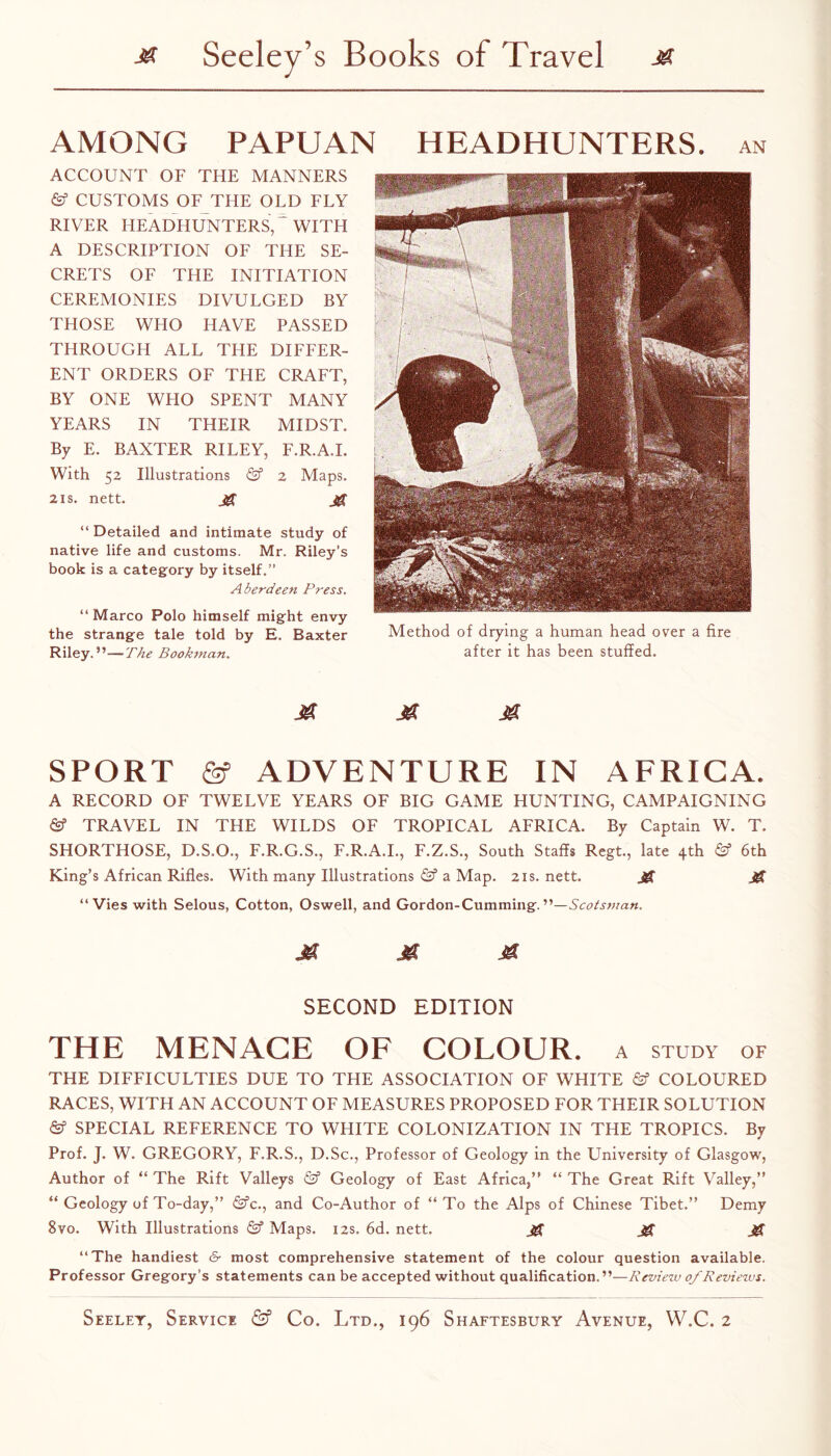 AMONG PAPUAN HEADHUNTERS, an ACCOUNT OF THE MANNERS & CUSTOMS OF THE OLD FLY RIVER HEADHUNTERS, WITH A DESCRIPTION OF THE SE¬ CRETS OF THE INITIATION CEREMONIES DIVULGED BY THOSE WHO HAVE PASSED THROUGH ALL THE DIFFER¬ ENT ORDERS OF THE CRAFT, BY ONE WHO SPENT MANY YEARS IN THEIR MIDST. By E. BAXTER RILEY, F.R.A.I. With 52 Illustrations (Sf 2 Maps. 21S. nett. iff “Detailed and intimate study of native life and customs. Mr. Riley’s book is a category by itself.” Aberdeen Press. “ Marco Polo himself might envy the strange tale told by E. Baxter Method of drying a human head over a fire Riley.”—The Bookman. after it has been stuffed. M M SPORT ADVENTURE IN AFRICA. A RECORD OF TWELVE YEARS OF BIG GAME HUNTING, CAMPAIGNING TRAVEL IN THE WILDS OF TROPICAL AFRICA. By Captain W. T. SHORTHOSE, D.S.O., F.R.G.S., F.R.A.I., F.Z.S., South Staffs Regt., late 4th & 6th King’s African Rifles. With many Illustrations (Sf a Map. 21s. nett. Jff “Vies with Selous, Cotton, Oswell, and Gordon-Gumming. ja JS SECOND EDITION THE MENACE OF COLOUR. A STUDY OF THE DIFFICULTIES DUE TO THE ASSOCIATION OF WHITE & COLOURED RACES, WITH AN ACCOUNT OF MEASURES PROPOSED FOR THEIR SOLUTION SPECIAL REFERENCE TO WHITE COLONIZATION IN THE TROPICS. By Prof. J. W. GREGORY, F.R.S., D.Sc., Professor of Geology in the University of Glasgow, Author of “ The Rift Valleys Geology of East Africa,” “ The Great Rift Valley,” “ Geology of To-day,” i£fc., and Co-Author of “To the Alps of Chinese Tibet.” Demy 8vo. With Illustrations ©” Maps. 12s. 6d. nett. ^ M JSi “The handiest & most comprehensive statement of the colour question available. Professor Gregory’s statements can be accepted without qualification.”—Revieiv of Reviews.
