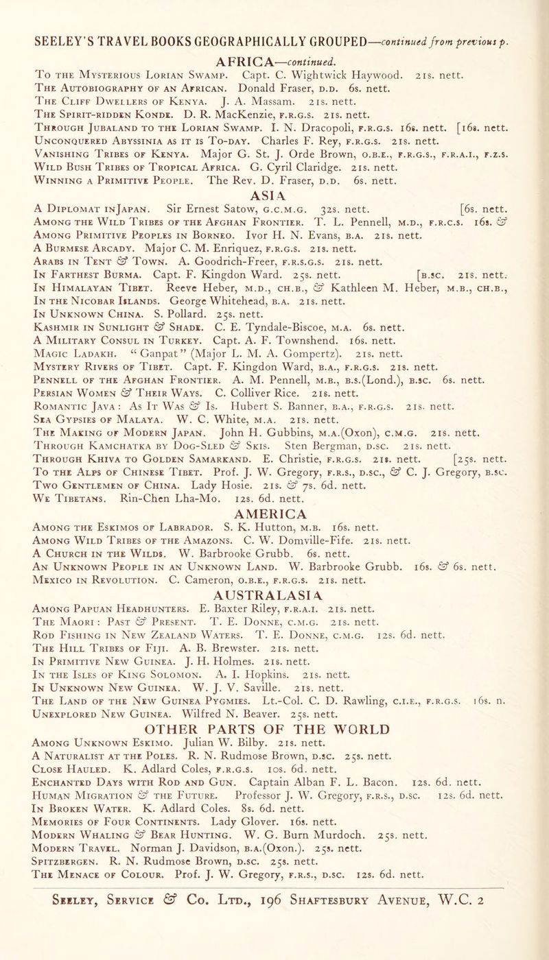 SEELEY’S TRAVEL BOOKS GEOGRAPHICALLY GROUPED—previousp. A FRIG A—continued. To THE Mysterious Lorian Swamp. Capt. C. Wightwick Haywood. 21s. nett. The Autobiography of an African. Donald Fraser, d.d. 6s. nett. The Cliff Dwellers of Kenya. J. A. Massam. 21s. nett. The Spirit-ridden Konde. D. R. MacKenzie, f.r.g.s. 21s. nett. Through Jubaland to the Lorian Swamp. I. N. Dracopoli, f.r.g.s. ids. nett. [ids. nett. Unconquered Abyssinia as it is To-day. Charles F. Rey, f.r.g.s. 21s. nett. Vanishing Tribes of Kenya. Major G. St. J. Orde Brown, o.b.e., f.r.g.s., f.r.a.i., f.z.s. Wild Bush Tribes of Tropical Africa. G. Cyril Claridge. 21s. nett. Winning a Primitive People. The Rev. D. Fraser, d.d. 6s. nett. ASIA A Diplomat inJapan. Sir Ernest Satow, g.c.m.g. 32s. nett. [6s. nett. Among the Wild Tribes OF the Afghan Frontier. T. L. Pennell, m.d., f.r.c.s. ids. Among Primitive Peoples in Borneo. Ivor H. N. Evans, b.a. 21s. nett. A Burmese Arcady. Major C. M. Enriquez, f.r.g.s. 21s. nett. Arabs in Tent & Town. A. Goodrich-Freer, f.r.s.g.s. 21s. nett. In Farthest Burma. Capt. F. Kingdon Ward. 25s. nett. [b.sc. 21s. nett. In Himalayan Tibet. Reeve Heber, m.d., ch.b., & Kathleen M. Heber, m.b., ch.b.. In the Nicobar Islands. George Whitehead, b.a. 21s. nett. In Unknown China. S. Pollard. 25s. nett. Kashmir in Sunlight & Shade. C. E. Tyndale-Biscoe, m.a. 6s. nett. A Military Consul in Turkey. Capt. A. F. Townshend. ids. nett. Magic Ladakh. “Ganpat” (Major L. M. A. Gompertz). 21s. nett. Mystery Rivers of Tibet. Capt. F. Kingdon Ward, b.a., f.r.g.s. 21s. nett. Pennell of the Afghan Frontier. A. M. Pennell, m.b., B.s.(Lond.), b.sc. 6s. nett. Persian Women & Their Ways. C. Colliver Rice. 21s. nett. Romantic Java: As It Was & Is. Hubert S. Banner, b.a., f.r.g.s. 21s. nett. Sea Gypsies of Malaya. W. C. White, m.a. 21s. nett. The Making or Modern Japan. John H. Gubbins, M.A.(Oxon), c.m.g. 21s. nett. Through Kamchatka by Dog-Sled (Sf Skis. Sten Bergman, d.sc. 21s. nett. Through Khiva to Golden Samarkand. E. Christie, f.r.g.s. 218. nett. [25s. nett. To the Alps of Chinese Tibet. Prof. J. W. Gregory, f.r.s., d.sc., & C. J. Gregory, b.sc. Two Gentlemen of China. Lady Hosie. 21s. & ys. 6d. nett. We Tibetans. Rin-Chen Lha-Mo. 12s. 6d. nett. AMERICA Among the Eskimos of Labrador. S. K. Hutton, m.b. ids. nett. Among Wild Tribes of the Amazons. C. W. Domville-Fife. 21s. nett. A Church in the Wilds. W. Barbrooke Grubb, ds. nett. An Unknown People in an Unknown Land. W. Barbrooke Grubb, ids. & 6s. nett. Mexico in Revolution. C. Cameron, o.b.e., f.r.g.s. 21s. nett. AUSTRALASIA Among Papuan Headhunters. E. Baxter Riley, f.r.a.i. 21s. nett. The Maori: Past & Present. T. E. Donne, c.m.g. 21s. nett. Rod Fishing in New Zealand Waters. T. E. Donne, c.m.g. 12s. 6d. nett. The Hill Tribes of Fiji. A. B. Brewster. 21s. nett. In Primitive New Guinea. J. H. Holmes. 21s. nett. In the Isles of King Solomon. A. I. Hopkins. 21s. nett. In Unknown New Guinea. W. J. V. Saville. 21s. nett. The Land of the New Guinea Pygmies. Lt.-Col. C. D. Rawling, c.i.e., f.r.g.s. ids. n. Unexplored New Guinea. Wilfred N. Beaver. 25s. nett. OTHER PARTS OF THE WORLD Among Unknown Eskimo. Julian W. Bilby. 21s. nett. A Naturalist at the Poles. R. N. Rudmose Brown, d.sc. 25s. nett. Close Hauled. K. Adlard Coles, f.r.g.s. ios. 6d. nett. Enchanted Days with Rod and Gun. Captain Alban F. L. Bacon. 12s. 6d. nett. Human Migration & the Future. Professor J. W. Gregory, f.r.s., d.sc. 12s. 6d. nett. In Broken Water. K. Adlard Coles. 8s. 6d. nett. Memories of Four Continents. Lady Glover, ids. nett. Modern Whaling & Bear Hunting. W. G. Burn Murdoch. 25s. nett. Modern Travel. Norman J. Davidson, B.A.(Oxon.). 25s. nett. Spitzbergen. R. N. Rudmose Brown, d.sc. 25s. nett. The Menace of Colour. Prof. J. W. Gregory, f.r.s., d.sc. 12s. 6d. nett.