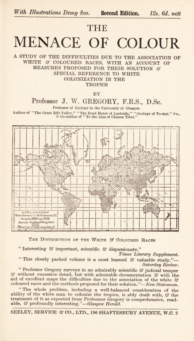 With Illustrations Demy 8vo. Second Edition. 12s. 6d. nett THE MENACE OF COLOUR A STUDY OF THE DIFFICULTIES DUE TO THE ASSOCIATION OF WHITE & COLOURED RACES, WITH AN ACCOUNT OF MEASURES PROPOSED FOR THEIR SOLUTION SPECIAL REFERENCE TO WHITE COLONIZATION IN THE TROPICS BY Professor J. W. GREGORY, F.R.S., D.Sc. Professor of Geology in the University of Glasgow. Author of “ The Great Rift Valley,” ” The Dead Heart of Australia,” ” Geology of To-aay,” &c„ & Co-author of ” To the Alps of Chinese Tibet.” The Dtstrtbtttion of the White & Coloured Races “ Interesting & important, scientific & dispassionate.” Times Literary Supplement. “ This closely packed volume is a most learned valuable study.”— Saturday Beview. “ Professor Gregory surveys in an admirably scientific & judicial temper & without excessive detail, but with admirable documentation ©” with the aid of excellent maps the difficulties due to the association of the white coloured races and the methods proposed for their solution.”—New Statesman. “ The whole problem, including a well-balanced consideration of the ability of the white man to colonize the tropics, is ably dealt with, & the treatment of it as expected from Professsor Gregory is comprehensive, read¬ able, & profoundly interesting.”—Glasgow Herald.