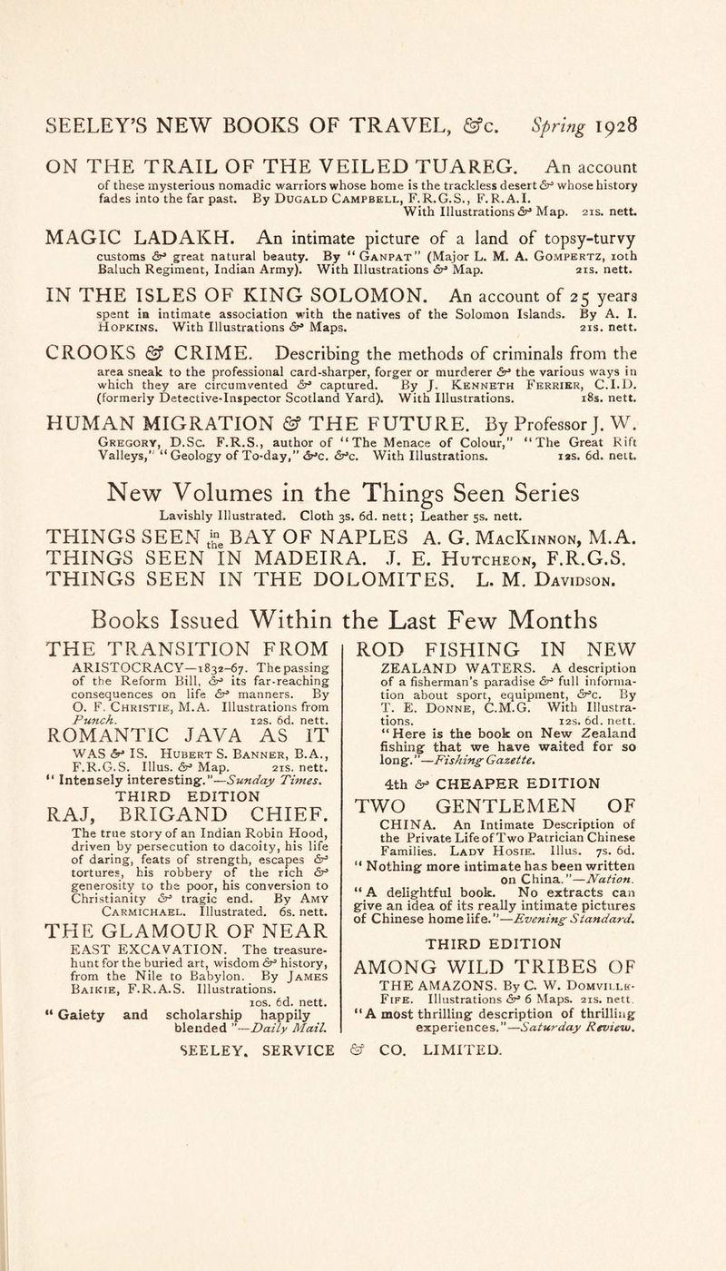 SEELEY’S NEW BOOKS OF TRAVEL, &c. Spring 1928 ON THE TRAIL OF THE VEILED TUAREG. An account of these mysterious nomadic warriors whose home is the trackless desert whose history fades into the far past. By Dugald Campbell, F.R.G.S., F.R.A.I. With Illustrations Map. 21s. nett. MAGIC LADAKH. An intimate picture of a land of topsy-turvy customs dr great natural beauty. By “Ganpat” (Major L. M. A. Gompertz, loth Baluch Regiment, Indian Army). With Illustrations 6r Map. 21s. nett. IN THE ISLES OF KING SOLOMON. An account of 25 years spent la intimate association with the natives of the Solomon Islands. By A. I. Hopkins. With Illustrations dr Maps. 21s. nett. CROOKS & CRIME. Describing the methods of criminals from the area sneak to the professional card-sharper, forger or murderer dr the various ways in which they are circumvented dr captured. By J, Kenneth Ferrier, C.I.D. (formerly Detective-Inspector Scotland Yard). With Illustrations. i8s. nett. HUMAN MIGRATION & THE FUTURE. By Professor J. W. Gregory, D.Sc. F.R.S., author of “The Menace of Colour,” “The Great Rift Valleys,” “Geology of To-day,” <2nc. drc. With Illustrations. 12s. 6d. nett. New Volumes in the Things Seen Series Lavishly Illustrated. Cloth 3s. 6d. nett; Leather 5s. nett. THINGS SEEN BAY OF NAPLES A. G. MacKinnon, M.A. THINGS SEEN IN MADEIRA. J. E. Hutcheon, F.R.G.S. THINGS SEEN IN THE DOLOMITES. L. M. Davidson. Books Issued Within the Last Few Months THE TRANSITION FROM ARISTOCRACY—1832-67. Thepassing of the Reform Bill, its far-reaching consequences on life dr manners. By O. F. Christie, M.A. Illustrations from Punch. I2S. 6d. nett. ROMANTIC JAVA AS IT WAS dr IS. Hubert S. Banner, B.A., F.R.G.S. Ulus, dr Map. 21s. nett. “ Intensely interesting:.”—Sunday Times. THIRD EDITION RAJ, BRIGAND CHIEF. The true story of an Indian Robin Hood, driven by persecution to dacoity, his life of daring, feats of strength, escapes dr tortures, his robbery of the rich dr generosity to the poor, his conversion to Christianity dr tragic end. By Amy Carmichael. Illustrated. 6s. nett. THE GLAMOUR OF NEAR EAST EXCAVATION. The treasure- hunt for the buried art, wisdom dr history, from the Nile to Babylon. By James Baikie, F.R.A.S. Illustrations. los. 6d. nett. “ Gaiety and scholarship happily blended ”—Daily Mail. SEELEY. SERVICE ROD FISHING IN NEW ZEALAND WATERS. A description of a fisherman’s paradise dr full informa¬ tion about sport, equipment, dr’c. By T. E. Donne, C.M.G. With Illustra¬ tions. I2S. 6d. nett. “Here is the book on New Zealand fishing that we have waited for so long. ”—Fishing Gazette. 4th dr- CHEAPER EDITION TWO GENTLEMEN OF CHINA. An Intimate Description of the Private Life of Two Patrician Chinese Families. Ladv Hosie. Ulus. 7s. 6d. “ Nothing more intimate has been written on China.”—Nation. “ A delightful book. No extracts can give an idea of its really intimate pictures of Chinese home life.”—Evening Standard. THIRD EDITION among wild tribes of THE AMAZONS. By C. W. DoMmxi- Fife. Illustrations <V 6 Maps. 21s. nett. “A most thrilling description of thrilling experiences.”—Saturday Review. & CO. LIMITED.