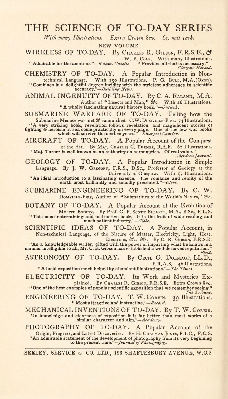 THE SCIENCE OF TO-DAY SERIES With many Illustrations. Extra Crotipn Svo. 6s. nett each. NEW VOLUME WIRELESS OF TO-DAY. By Charles R. Gibson, F.R.S.E., (Sf W. B. Cole, With many Illustrations. “ Admirable for the amateur.”—Gazette. “ Provides all that is necessary.” Glasgow Herald. CHEMISTRY OF TO-DAY. A Popular Introduction in Non¬ technical Language. With 150 Illustrations. P. G. Bull, M.A.(Oxon). “ Combines in a delightful degree lucidity with the strictest adherence to scientific accuracy.”—Building News. ANIMAL INGENUITY OF TO-DAY. By C. A. Ealand, M.A. Author of “Insects and Man,” &c. With 26 Illustrations. ” A wholly fascinating natural history hoo]i.—Outlook. SUBMARINE WARFARE OF TO-DAY. Telling how the Submarine Menace was met vanquished. C.W. Domville-Fife. 53 Illustrations. “A very striking book, revelation follows revelation, and magnificent stories ol fighting & heroism at sea come practically on every page. One of the few war books which will survive the next 10 years.”—Liverpool Courier. AIRCRAFT OF TO-DAY. A Popular Account of the Conquest of the Air. By Maj, Charles C. Turner, R.A.F. 62 Illustrations. “ Maj. Turner is well known as an authority on aeronautics. Of real value.” Aberdeen Journal. GEOLOGY OF TO-DAY. A Popular Introduction in Simple Language. By J. W. Gregory, F.R.S., D.Sc., Professor of Geology at the University of Glasgow. With 55 Illustrations. An ideal introduction to a fascinating science. The romance and reality of the earth most brilliantly and soundly presented.”—Globe. SUBMARINE ENGINEERING OF TO-DAY. By C. W. Domville-Fife, Author of “Submarines of the World’s Navies,” ^c. BOTANY OF TO-DAY. A Popular Account of the Evolution of Modern Botany. By Prof. G. F. Scott Elliott, M.A., B.Sc., F. L.S. This most entertaining and instructive book. It is the fruit of wide reading and much patient industry.”—Globe. SCIENTIFIC IDEAS OF TO-DAY. A Popular Account, in Non-technical Language, of the Nature of Matter, Electricity, Light, Heat. Electrons, ^c. &€. By C. R. Gibson, F.R.S.E. As a knowledgeable writer, gifted with the power of imparting what he knows in a manner intelligible to all, Mr. C. R. Gibson has established a well-deserved reputation. ” Field. ASTRONOMY OF TO-DAY. By Cecil G. Dolmage, LL.D., F. R. A. S. 46 Illustrations. A lucid exposition much helped by abundant illustrations.”—The Times. ELECTRICITY OF TO-DAY. Its Work and Mysteries Ex- plained. By Charles R. Gibson, F.R.S.E. Extra Crown 8vo.  One of the best examples of popular scientific exposition that we remember seeing.’’ The Tribune. ENGINEERING OF TO-DAY. T. W. Corbin. 39 Illustrations.  Most attractive and instructive.”—Record. MECHANICAL INVENTIONS OF TO-DAY. By T. W. Corbin. In knowledge and clearness of exposition it is far better than most works of a similar character and Academy. PHOTOGRAPHY OF TO-DAY. A Popular Account of the Origin, Progress, and Latest Discoveries. By H. Chapman Jones, F.I.C., F.C.S. An admirable statement of the development of photography from its very beginning to the present time.”—Journal of Photography.
