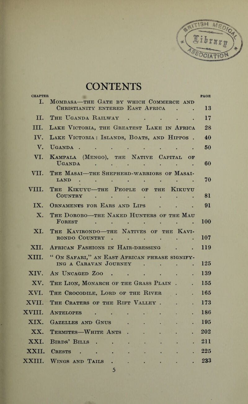 CONTENTS CHAPTER PAGE I. Mombasa—the Gate by which Commerce and Christianity entered East Africa . . 13 II. The Uganda Railway . . . . .17 III. Lake Victoria, the Greatest Lake in Africa 28 IV. Lake Victoria: Islands, Boats, and Hippos . 40 V. Uganda ........ 50 VI. Kampala (Mengo), the Native Capital of Uganda ....... 60 VII. The Masai—the Shepherd-warriors of Masai- land ........ 70 VIII. The Kikuyu—the People of the Kikuyu Country ....... 81 IX. Ornaments for Ears and Lips ... 91 X. The Dorobo—the Naked Hunters of the Mau Forest ....... 100 XI. The Kavirondo—the Natives of the Kavi- rondo Country . . . . . .107 XII. African Fashions in Hair-dressing . . 119 XIII. “ On Safari,” an East African phrase signify- ing a Caravan Journey . . . .125 XIV. An Uncaged Zoo . . . . . .139 XV. The Lion, Monarch of the Grass Plain . .155 XVI. The Crocodile, Lord of the River . .165 XVII. The Craters of the Rift Valley . . .173 XVIII. Antelopes . . . . . .186 XIX. Gazelles and Gnus . . . . .195 XX. Termites—White Ants ..... 202 XXI. Birds’ Bills . . . . . . .211 XXII. Crests 225 XXIII. Wings and Tails ...... 233