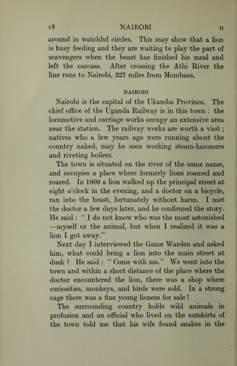 around in watchful circles. This may show that a lion is busy feeding and they are waiting to play the part of scavengers when the beast has finished his meal and left the carcass. After crossing the Athi River the line runs to Nairobi, 327 miles from Mombasa. NAIROBI Nairobi is the capital of the Ukamba Province. The chief office of the Uganda Railway is in this town : the locomotive and carriage works occupy an extensive area near the station. The railway works are worth a visit; natives who a few years ago were running about the country naked, may be seen working steam-hammers and riveting boilers. The town is situated on the river of the same name, and occupies a place where formerly lions roamed and roared. In 1909 a lion walked up the principal street at eight o’clock in the evening, and a doctor on a bicycle, ran into the beast, fortunately without harm. I met the doctor a few days later, and he confirmed the story. He said : “ I do not know who was the most astonished -—myself or the animal, but when I realized it was a lion I got away.” Next day I interviewed the Game Warden and asked him, what could bring a lion into the main street at dusk ? He said : “ Come with me.” We went into the town and within a short distance of the place where the doctor encountered the lion, there was a shop where curiosities, monkeys, and birds were sold. In a strong cage there was a fine young lioness for sale ! The surrounding country holds wild animals in profusion and an official who lived on the outskirts of the town told me that his wife found snakes in the