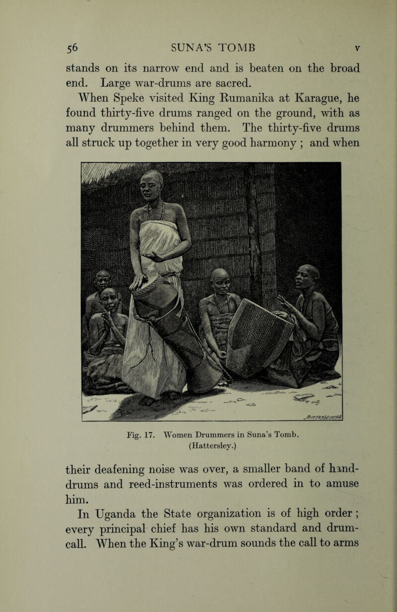 stands on its narrow end and is beaten on the broad end. Large war-drums are sacred. When Speke visited King Rumanika at Karague, he found thirty-five drums ranged on the ground, with as many drummers behind them. The thirty-five drums all struck up together in very good harmony ; and when Fig. 17. Women Drummers in Suna’s Tomb. (Hattersley.) their deafening noise was over, a smaller band of hand- drums and reed-instruments was ordered in to amuse him. In Uganda the State organization is of high order ; every principal chief has his own standard and drum- call. When the King’s war-drum sounds the call to arms