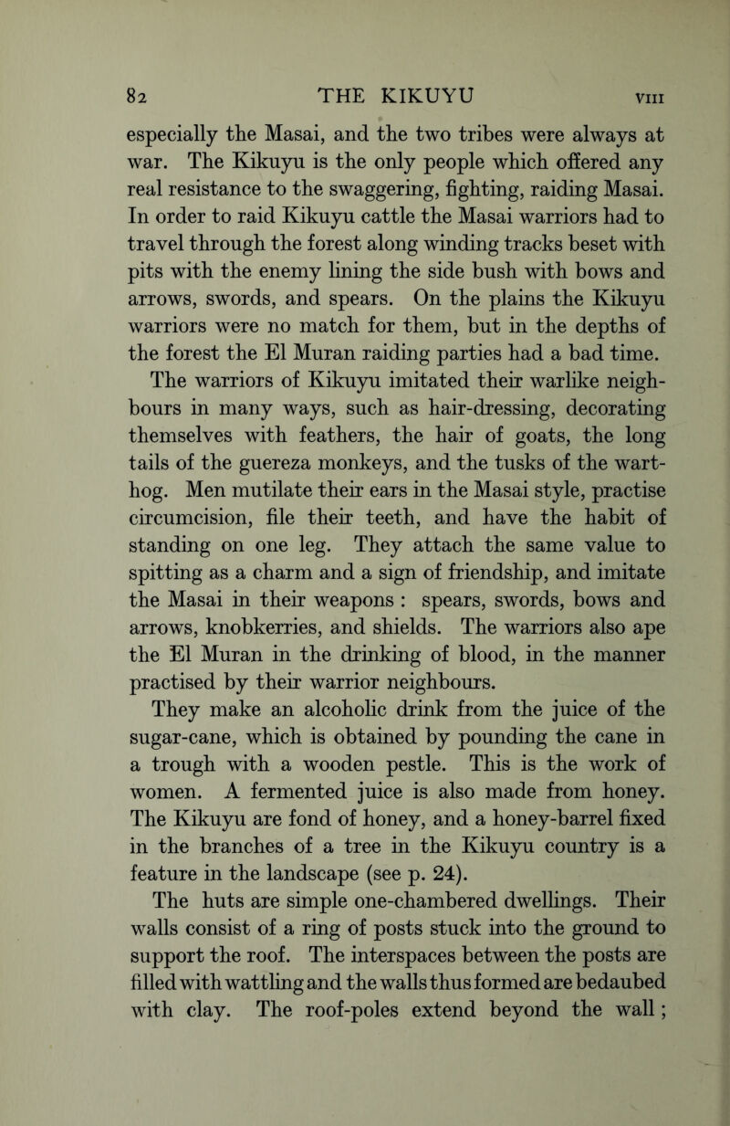 especially the Masai, and the two tribes were always at war. The Kikuyu is the only people which offered any real resistance to the swaggering, fighting, raiding Masai. In order to raid Kikuyu cattle the Masai warriors had to travel through the forest along winding tracks beset with pits with the enemy lining the side bush with bows and arrows, swords, and spears. On the plains the Kikuyu warriors were no match for them, but in the depths of the forest the El Muran raiding parties had a bad time. The warriors of Kikuyu imitated their warlike neigh- bours in many ways, such as hair-dressing, decorating themselves with feathers, the hair of goats, the long tails of the guereza monkeys, and the tusks of the wart- hog. Men mutilate their ears in the Masai style, practise circumcision, file their teeth, and have the habit of standing on one leg. They attach the same value to spitting as a charm and a sign of friendship, and imitate the Masai in their weapons : spears, swords, bows and arrows, knobkerries, and shields. The warriors also ape the El Muran in the drinking of blood, in the manner practised by their warrior neighbours. They make an alcoholic drink from the juice of the sugar-cane, which is obtained by pounding the cane in a trough with a wooden pestle. This is the work of women. A fermented juice is also made from honey. The Kikuyu are fond of honey, and a honey-barrel fixed in the branches of a tree in the Kikuyu country is a feature in the landscape (see p. 24). The huts are simple one-chambered dwellings. Their walls consist of a ring of posts stuck into the ground to support the roof. The interspaces between the posts are filled with wattling and the walls thus formed are bedaubed with clay. The roof-poles extend beyond the wall;