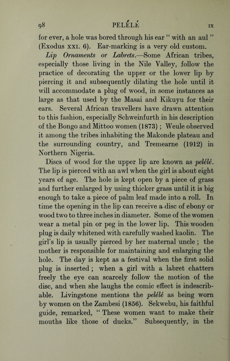 for ever, a hole was bored through his ear “ with an aul ” (Exodus xxi. 6). Ear-marking is a very old custom. Lip Ornaments or Labrets.—Some African tribes, especially those living in the Nile Valley, follow the practice of decorating the upper or the lower lip by piercing it and subsequently dilating the hole until it will accommodate a plug of wood, in some instances as large as that used by the Masai and Kikuyu for their ears. Several African travellers have drawn attention to this fashion, especially Schweinfurth in his description of the Bongo and Mittoo women (1873) ; Weule observed it among the tribes inhabiting the Makonde plateau and the surrounding country, and Tremearne (1912) in Northern Nigeria. Discs of wood for the upper lip are known as pelele. The lip is pierced with an awl when the girl is about eight years of age. The hole is kept open by a piece of grass and further enlarged by using thicker grass until it is big enough to take a piece of palm leaf made into a roll. In time the opening in the lip can receive a-disc of ebony or wood two to three inches in diameter. Some of the women wear a metal pin or peg in the lower lip. This wooden plug is daily whitened with carefully washed kaolin. The girl’s lip is usually pierced by her maternal uncle ; the mother is responsible for maintaining and enlarging the hole. The day is kept as a festival when the first solid plug is inserted ; when a girl with a labret chatters freely the eye can scarcely follow the motion of the disc, and when she laughs the comic effect is indescrib- able. Livingstone mentions the pelele as being worn by women on the Zambesi (1856). Sekwebu, his faithful guide, remarked, “ These women want to make their mouths like those of ducks.” Subsequently, in the