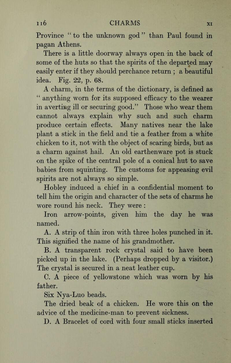 li6 CHARMS Province “ to the unknown god ” than Paul found in pagan Athens. There is a little doorway always open in the back of some of the huts so that the spirits of the departed may easily enter if they should perchance return ; a beautiful idea. Fig. 22, p. 68. A charm, in the terms of the dictionary, is defined as “ anything worn for its supposed efficacy to the wearer in averting ill or securing good.” Those who wear them cannot always explain why such and such charm produce certain effects. Many natives near the lake plant a stick in the field and tie a feather from a white chicken to it, not with the object of scaring birds, but as a charm against hail. An old earthenware pot is stuck on the spike of the central pole of a conical hut to save babies from squinting. The customs for appeasing evil spirits are not always so simple. Hobley induced a chief in a confidential moment to tell him the origin and character of the sets of charms he wore round his neck. They were : Iron arrow-points, given him the day he was named. A. A strip of thin iron with three holes punched in it. This signified the name of his grandmother. B. A transparent rock crystal said to have been picked up in the lake. (Perhaps dropped by a visitor.) The crystal is secured in a neat leather cup. C. A piece of yellowstone which was worn by his father. Six Nya-Luo beads. The dried beak of a chicken. He wore this on the advice of the medicine-man to prevent sickness. D. A Bracelet of cord with four small sticks inserted