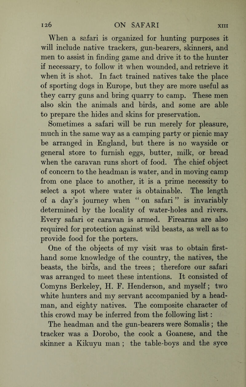 When a safari is organized for hunting purposes it will include native trackers, gun-bearers, skinners, and men to assist in finding game and drive it to the hunter if necessary, to follow it when wounded, and retrieve it when it is shot. In fact trained natives take the place of sporting dogs in Europe, but they are more useful as they carry guns and bring quarry to camp. These men also skin the animals and birds, and some are able to prepare the hides and skins for preservation. Sometimes a safari will be run merely for pleasure, much in the same way as a camping party or picnic may be arranged in England, but there is no wayside or general store to furnish eggs, butter, milk, or bread when the caravan runs short of food. The chief object of concern to the headman is water, and in moving camp from one place to another, it is a prime necessity to select a spot where water is obtainable. The length of a day’s journey when “ on safari ” is invariably determined by the locality of water-holes and rivers. Every safari or caravan is armed. Firearms are also required for protection against wild beasts, as well as to provide food for the porters. One of the objects of my visit was to obtain first- hand some knowledge of the country, the natives, the beasts, the birds, and the trees ; therefore our safari was arranged to meet these intentions. It consisted of Comyns Berkeley, H. F. Henderson, and myself; two white hunters and my servant accompanied by a head- man, and eighty natives. The composite character of this crowd may be inferred from the following list: The headman and the gun-bearers were Somalis; the tracker was a Dorobo, the cook a Goanese, and the skinner a Kikuyu man ; the table-boys and the syce