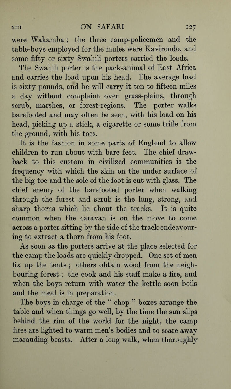 were Wakamba ; the three camp-policemen and the table-boys employed for the mules were Kavirondo, and some fifty or sixty Swahili porters carried the loads. The Swahili porter is the pack-animal of East Africa and carries the load upon his head. The average load is sixty pounds, and he will carry it ten to fifteen miles a day without complaint over grass-plains, through scrub, marshes, or forest-regions. The porter walks barefooted and may often be seen, with his load on his head, picking up a stick, a cigarette or some trifle from the ground, with his toes. It is the fashion in some parts of England to allow children to run about with bare feet. The chief draw- back to this custom in civilized communities is the frequency with which the skin on the under surface of the big toe and the sole of the foot is cut with glass. The chief enemy of the barefooted porter when walking through the forest and scrub is the long, strong, and sharp thorns which lie about the tracks. It is quite common when the caravan is on the move to come across a porter sitting by the side of the track endeavour- ing to extract a thorn from his foot. As soon as the porters arrive at the place selected for the camp the loads are quickly dropped. One set of men fix up the tents ; others obtain wood from the neigh- bouring forest; the cook and his staff make a fire, and when the boys return with water the kettle soon boils and the meal is in preparation. The boys in charge of the “ chop ” boxes arrange the table and when things go well, by the time the sun slips behind the rim of the world for the night, the camp fires are lighted to warm men’s bodies and to scare away marauding beasts. After a long walk, when thoroughly