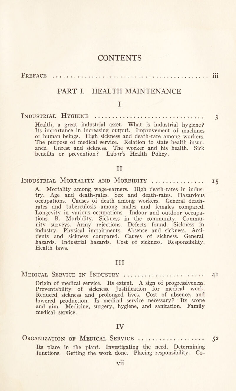 Preface 111 PART I. HEALTH MAINTENANCE I Industrial Hygiene . 3 Health, a great industrial asset. What is industrial hygiene? Its importance in increasing output. Improvement of machines or human beings. High sickness and death-rate among workers. The purpose of medical service. Relation to state health insur¬ ance. Unrest and sickness. The worker and his health. Sick benefits or prevention? Labor’s Health Policy. II Industrial Mortality and Morbidity . 15 A. Mortality among wage-earners. High death-rates in indus¬ try. Age and death-rates. Sex and death-rates. Hazardous occupations. Causes of death among workers. General death- rates and tuberculosis among males and females compared. Longevity in various occupations. Indoor and outdoor occupa¬ tions. B. Morbidity. Sickness in the community. Commu¬ nity surveys. Army rejections. Defects found. Sickness in industry. Physical impairments. Absence and sickness. Acci¬ dents and sickness compared. Causes of sickness. General hazards. Industrial hazards. Cost of sickness. Responsibility. Health laws. HI Medical Service in Industry . 41 Origin of medical service. Its extent. A sign of progressiveness. Preventability of sickness. Justification for medical work. Reduced sickness and prolonged lives. Cost of absence, and lowered production. Is medical service necessary? Its scope and aim. Medicine, surgery, hygiene, and sanitation. Family medical service. IV Organization of Medical Service . 52 Its place in the plant. Investigating the need. Determining functions. Getting the work done. Placing responsibility. Co- Vll