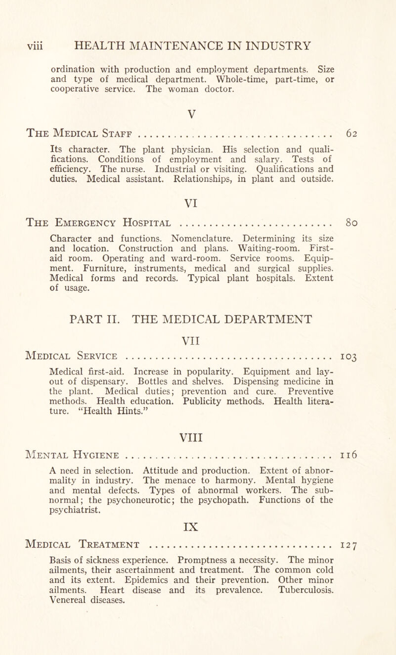 ordination with production and employment departments. Size and type of medical department. Whole-time, part-time, or cooperative service. The woman doctor. V The Medical Staff. Its character. The plant physician. His selection and quali¬ fications. Conditions of employment and salary. Tests of efficiency. The nurse. Industrial or visiting. Qualifications and duties. Medical assistant. Relationships, in plant and outside. VI The Emergency Hospital . Character and functions. Nomenclature. Determining its size and location. Construction and plans. Waiting-room. First- aid room. Operating and ward-room. Service rooms. Equip¬ ment. Furniture, instruments, medical and surgical supplies. Medical forms and records. Typical plant hospitals. Extent of usage. PART H. THE MEDICAL DEPARTMENT VII Medical Service . Medical first-aid. Increase in popularity. Equipment and lay¬ out of dispensary. Bottles and shelves. Dispensing medicine in the plant. Medical duties; prevention and cure. Preventive methods. Health education. Publicity methods. Health litera¬ ture. “Health Hints.” VHI IMental Hygiene. A need in selection. Attitude and production. Extent of abnor¬ mality in industry. The menace to harmony. Mental hygiene and mental defects. Types of abnormal workers. The sub¬ normal; the psychoneurotic; the psychopath. Functions of the psychiatrist. IX Medical Treatment . Basis of sickness experience. Promptness a necessity. The minor ailments, their ascertainment and treatment. The common cold and its extent. Epidemics and their prevention. Other minor ailments. Heart disease and its prevalence. Tuberculosis. Venereal diseases.