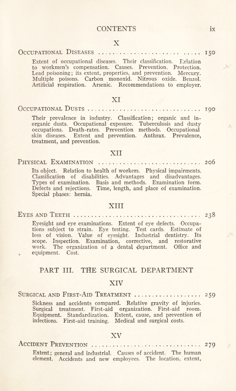 X Occupational Diseases . 150 Extent of occupational diseases. Their classification. Relation to workmen’s compensation. Causes. Prevention. Protection. Lead poisoning; its extent, properties, and prevention. Mercury. Multiple poisons. Carbon monoxid. Nitrous oxide. Benzol. Artificial respiration. Arsenic. Recommendations to employer. XI Occupational Dusts. 190 Their prevalence in industry. Classification; organic and in¬ organic dusts. Occupational exposure. Tuberculosis and dusty occupations. Death-rates. Prevention methods. Occupational skin diseases. Extent and prevention. Anthrax. Prevalence, treatment, and prevention. XII Physical Examination . 206 Its object. Relation to health of workers. Physical impairments. Classification of disabilities. Advantages and disadvantages. Types of examination. Basis and methods. Examination form. Defects and rejections. Time, length, and place of examination. Special phases: hernia. XIII Eyes and Teeth. 238 Eyesight and eye examinations. Extent of eye defects. Occupa¬ tions subject to strain. Eye testing. Test cards. Estimate of loss of vision. Value of eyesight. Industrial dentistry. Its scope. Inspection. Examination, corrective, and restorative work. The organization of a dental department. Office and , equipment. Cost. PART III. THE SURGICAL DEPARTMENT XIV Surgical and First-Aid Treatment. 259 Sickness and accidents compared. Relative gravity of injuries. Surgical treatment. First-aid organization. First-aid room. Equipment. Standardization. Extent, cause, and prevention of infections. First-aid training. Medical and surgical costs. XV Accident Prevention. 279 Extent; general and industrial. Causes of accident. The human element. Accidents and new employees. The location, extent,