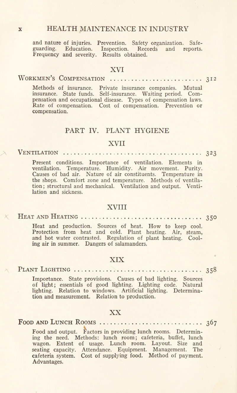 and nature of injuries. Prevention. Safety organization. Safe¬ guarding. Education. Inspection. Records and reports. Frequency and severity. Results obtained. XVI Workmen's Compensation . 312 Methods of insurance. Private insurance companies. Mutual insurance. State funds. Self-insurance. Waiting period. Com¬ pensation and occupational disease. Types of compensation laws. Rate of compensation. Cost of compensation. Prevention or compensation. PART IV. PLANT HYGIENE XVII Ventilation . 323 Present conditions. Importance of ventilation. Elements in ventilation. Temperature. Humidity. Air movement. Purity. Causes of bad air. Nature of air constituents. Temperature in the shops. Comfort zone and temperature. Methods of ventila¬ tion; structural and mechanical. Ventilation and output. Venti¬ lation and sickness. XVIH Heat and Heating. 350 Heat and production. Sources of heat. How to keep cool. Protection from heat and cold. Plant heating. Air, steam, and hot water contrasted. Regulation of plant heating. Cool¬ ing air in summer. Dangers of salamanders. XIX Plant Lighting. 358 Importance. State provisions. Causes of bad lighting. Sources of light; essentials of good lighting. Lighting code. Natural lighting. Relation to windows. Artificial lighting. Determina¬ tion and measurement. Relation to production. XX Food and Lunch Rooms. 367 Food and output. Factors in providing lunch rooms. Determin¬ ing the need. Methods: lunch room; cafeteria, buffet, lunch wagon. Extent of usage. Lunch room. Layout. Size and seating capacity. Attendance. Equipment. Management. The cafeteria system. Cost of supplying food. Method of payment. Advantages.