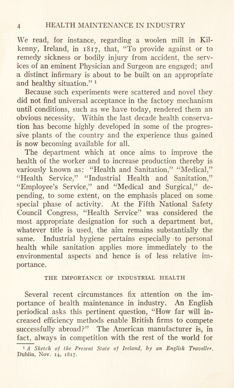 We read, for instance, regarding a woolen mill in Kil¬ kenny, Ireland, in 1817, that, ^‘To provide against or to remedy sickness or bodily injury from accident, the serv¬ ices of an eminent Physician and Surgeon are engaged; and .a distinct infirmary is about to be built on an appropriate and healthy situation.’’ ^ Because such experiments were scattered and novel they did not find universal acceptance in the factory mechanism until conditions, such as we have today, rendered them an obvious necessity. Within the last decade health conserva¬ tion has become highly developed in some of the progres¬ sive plants of the country and the experience thus gained is now becoming available for all. The department which at once aims to improve the health of the worker and to increase production thereby is variously known as: ^^Health and Sanitation,” ^^Medical,” ^^Health Service,” ^Tndustrial Health and Sanitation,” ‘^Employee’s Service,” and “Medical and Surgical,” de¬ pending, to some extent, on the emphasis placed on some special phase of activity. At the Fifth National Safety Council Congress, “Health Service” was considered the most appropriate designation for such a department but, whatever title is used, the aim remains substantially the same. Industrial hygiene pertains especially To personal health while sanitation applies more immediately to the environmental aspects and hence is of less relative im¬ portance. THE IMPORTANCE OF INDUSTRIAL HEALTH Several recent circumstances fix attention on the im¬ portance of health maintenance in industry. An English periodical asks this pertinent question, “How far will in¬ creased efficiency methods enable British firms to compete successfully abroad?” The American manufacturer is, in fact, always in competition with the rest of the world for 14 Sketch of the Present State of Ireland, by an English Traveller. Dublin, Nov. 14, 1817.