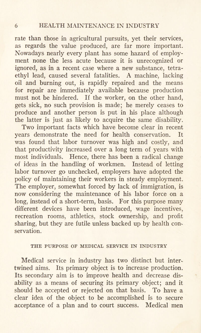 rate than those in agricultural pursuits, yet their services, as regards the value produced, are far more important. Nowadays nearly every plant has some hazard of employ¬ ment none the less acute because it is unrecognized or ignored, as in a recent case where a new substance, tetra¬ ethyl lead, caused several fatalities. A machine, lacking oil and burning out, is rapidly repaired and the means for repair are immediately available because production must not be hindered. If the worker, on the other hand, gets sick, no such provision is made; he merely ceases to produce and another person is put in his place although the latter is just as likely to acquire the same disability. Two important facts which have become clear in recent years demonstrate the need for health conservation. It was found that labor turnover was high and costly, and that productivity increased over a long term of years with most individuals. Hence, there has been a radical change of ideas in the handling of workmen. Instead of letting labor turnover go unchecked, employers have adopted the policy of maintaining their workers in steady employment. The employer, somewhat forced by lack of immigration, is now considering the maintenance of his labor force on a long, instead of a short-term, basis. For this purpose many different devices have been introduced, wage incentives, recreation rooms, athletics, stock ownership, and profit sharing, but they are futile unless backed up by health con¬ servation. THE PURPOSE OF MEDICAL SERVICE IN INDUSTRY Medical service in industry has two distinct but inter¬ twined aims. Its primary object is to increase production. Its secondary aim is to improve health and decrease dis¬ ability as a means of securing its primary object; and it should be accepted or rejected on that basis. To have a clear idea of the object to be accomplished is to secure acceptance of a plan and to court success. Medical men