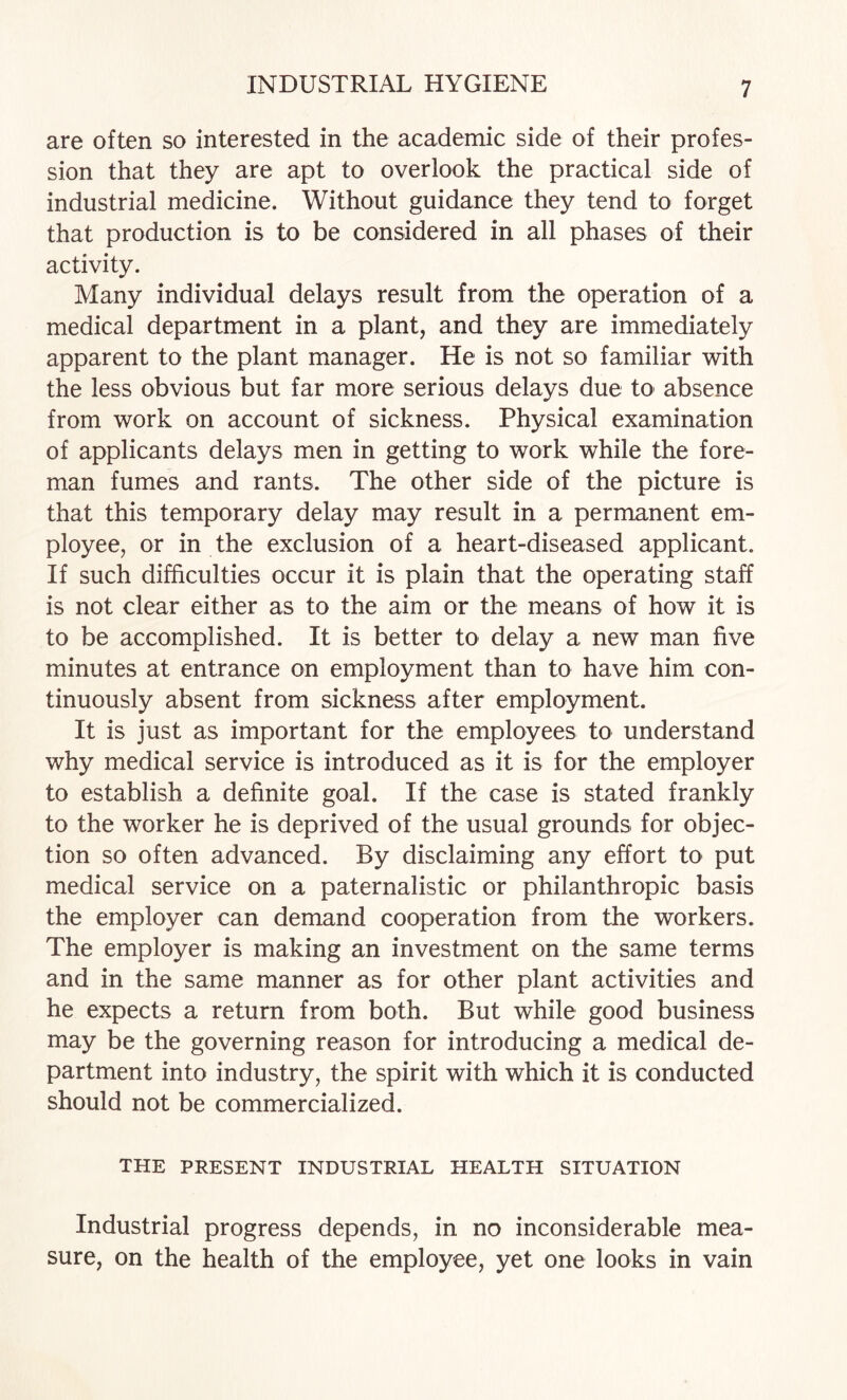 are often so interested in the academic side of their profes¬ sion that they are apt to overlook the practical side of industrial medicine. Without guidance they tend to forget that production is to be considered in all phases of their activity. Many individual delays result from the operation of a medical department in a plant, and they are immediately apparent to the plant manager. He is not so familiar with the less obvious but far more serious delays due to absence from work on account of sickness. Physical examination of applicants delays men in getting to work while the fore¬ man fumes and rants. The other side of the picture is that this temporary delay may result in a permanent em¬ ployee, or in the exclusion of a heart-diseased applicant. If such difficulties occur it is plain that the operating staff is not clear either as to the aim or the means of how it is to be accomplished. It is better to delay a new man five minutes at entrance on employment than to have him con¬ tinuously absent from sickness after employment. It is just as important for the employees to understand why medical service is introduced as it is for the employer to establish a definite goal. If the case is stated frankly to the worker he is deprived of the usual grounds for objec¬ tion so often advanced. By disclaiming any effort to put medical service on a paternalistic or philanthropic basis the employer can demand cooperation from the workers. The employer is making an investment on the same terms and in the same manner as for other plant activities and he expects a return from both. But while good business may be the governing reason for introducing a medical de¬ partment into industry, the spirit with which it is conducted should not be commercialized. THE PRESENT INDUSTRIAL HEALTH SITUATION Industrial progress depends, in no inconsiderable mea¬ sure, on the health of the employee, yet one looks in vain