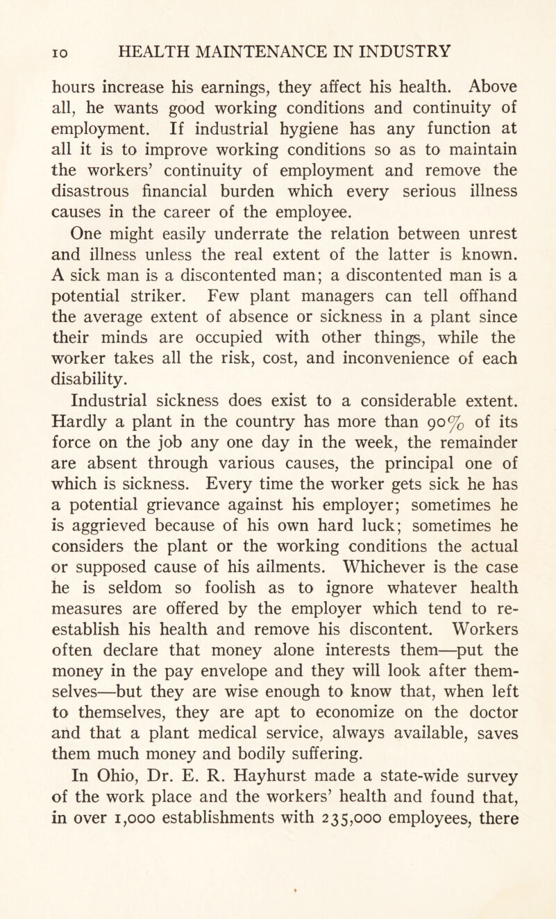 hours increase his earnings, they affect his health. Above all, he wants good working conditions and continuity of employment. If industrial hygiene has any function at all it is to improve working conditions so as to maintain the workers’ continuity of employment and remove the disastrous financial burden which every serious illness causes in the career of the employee. One might easily underrate the relation between unrest and illness unless the real extent of the latter is known. A sick man is a discontented man; a discontented man is a potential striker. Few plant managers can tell offhand the average extent of absence or sickness in a plant since their minds are occupied with other things, while the worker takes all the risk, cost, and inconvenience of each disability. Industrial sickness does exist to a considerable extent. Hardly a plant in the country has more than 90% of its force on the job any one day in the week, the remainder are absent through various causes, the principal one of which is sickness. Every time the worker gets sick he has a potential grievance against his employer; sometimes he is aggrieved because of his own hard luck; sometimes he considers the plant or the working conditions the actual or supposed cause of his ailments. Whichever is the case he is seldom so foolish as to ignore whatever health measures are offered by the employer which tend to re¬ establish his health and remove his discontent. Workers often declare that money alone interests them—put the money in the pay envelope and they will look after them¬ selves—but they are wise enough to know that, when left to themselves, they are apt to economize on the doctor and that a plant medical service, always available, saves them much money and bodily suffering. In Ohio, Dr. E. R. Hayhurst made a state-wide survey of the work place and the workers’ health and found that, in over 1,000 establishments with 235,000 employees, there