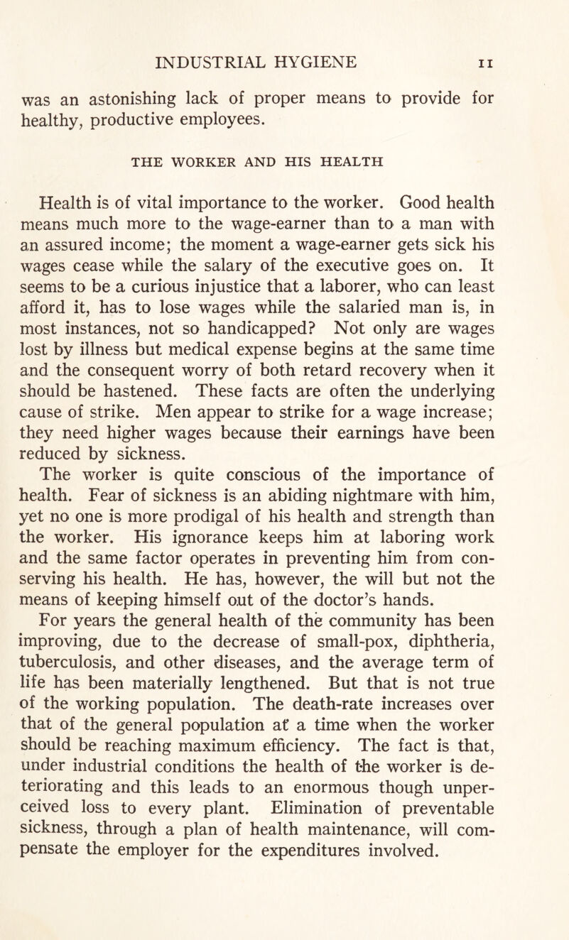 was an astonishing lack of proper means to provide for healthy, productive employees. THE WORKER AND HIS HEALTH Health is of vital importance to the worker. Good health means much more to the wage-earner than to a man with an assured income; the moment a wage-earner gets sick his wages cease while the salary of the executive goes on. It seems to be a curious injustice that a laborer, who can least afford it, has to lose wages while the salaried man is, in most instances, not so handicapped? Not only are wages lost by illness but medical expense begins at the same time and the consequent worry of both retard recovery when it should be hastened. These facts are often the underlying cause of strike. Men appear to strike for a wage increase; they need higher wages because their earnings have been reduced by sickness. The worker is quite conscious of the importance of health. Fear of sickness is an abiding nightmare with him, yet no one is more prodigal of his health and strength than the worker. His ignorance keeps him at laboring work and the same factor operates in preventing him from con¬ serving his health. He has, however, the will but not the means of keeping himself out of the doctor’s hands. For years the general health of the community has been improving, due to the decrease of small-pox, diphtheria, tuberculosis, and other diseases, and the average term of life has been materially lengthened. But that is not true of the working population. The death-rate increases over that of the general population at* a time when the worker should be reaching maximum efficiency. The fact is that, under industrial conditions the health of the worker is de¬ teriorating and this leads to an enormous though unper¬ ceived loss to every plant. Elimination of preventable sickness, through a plan of health maintenance, will com¬ pensate the employer for the expenditures involved.