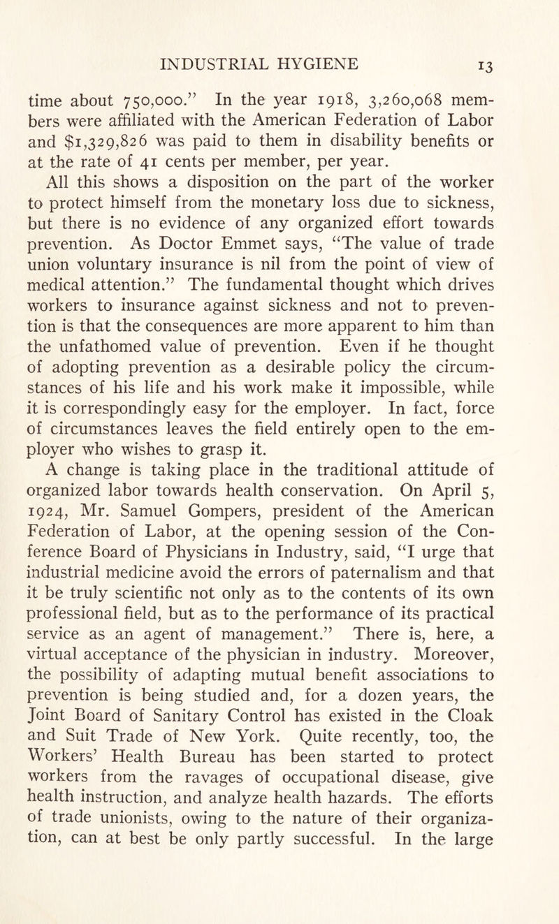 time about 750,000.” In the year 1918, 3,260,068 mem¬ bers were affiliated with the American Federation of Labor and $1,329,826 was paid to them in disability benefits or at the rate of 41 cents per member, per year. All this shows a disposition on the part of the worker to protect himself from the monetary loss due to sickness, but there is no evidence of any organized effort towards prevention. As Doctor Emmet says, ^^The value of trade union voluntary insurance is nil from the point of view of medical attention.” The fundamental thought which drives workers to insurance against sickness and not to preven¬ tion is that the consequences are more apparent to him than the unfathomed value of prevention. Even if he thought of adopting prevention as a desirable policy the circum¬ stances of his life and his work make it impossible, while it is correspondingly easy for the employer. In fact, force of circumstances leaves the field entirely open to the em¬ ployer who wishes to grasp it. A change is taking place in the traditional attitude of organized labor towards health conservation. On April 5, 1924, Mr. Samuel Gompers, president of the American Federation of Labor, at the opening session of the Con¬ ference Board of Physicians in Industry, said, ‘T urge that industrial medicine avoid the errors of paternalism and that it be truly scientific not only as to the contents of its own professional field, but as to the performance of its practical service as an agent of management.” There is, here, a virtual acceptance of the physician in industry. Moreover, the possibility of adapting mutual benefit associations to prevention is being studied and, for a dozen years, the Joint Board of Sanitary Control has existed in the Cloak and Suit Trade of New York. Quite recently, too, the Workers’ Health Bureau has been started to protect workers from the ravages of occupational disease, give health instruction, and analyze health hazards. The efforts of trade unionists, owing to the nature of their organiza¬ tion, can at best be only partly successful. In the large