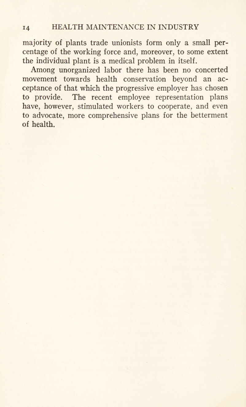 majority of plants trade unionists form only a small per¬ centage of the working force and, moreover, to some extent the individual plant is a medical problem in itself. Among unorganized labor there has been no concerted movement towards health conservation beyond an ac¬ ceptance of that which the progressive employer has chosen to provide. The recent employee representation plans have, however, stimulated workers to cooperate, and even to advocate, more comprehensive plans for the betterment of health.