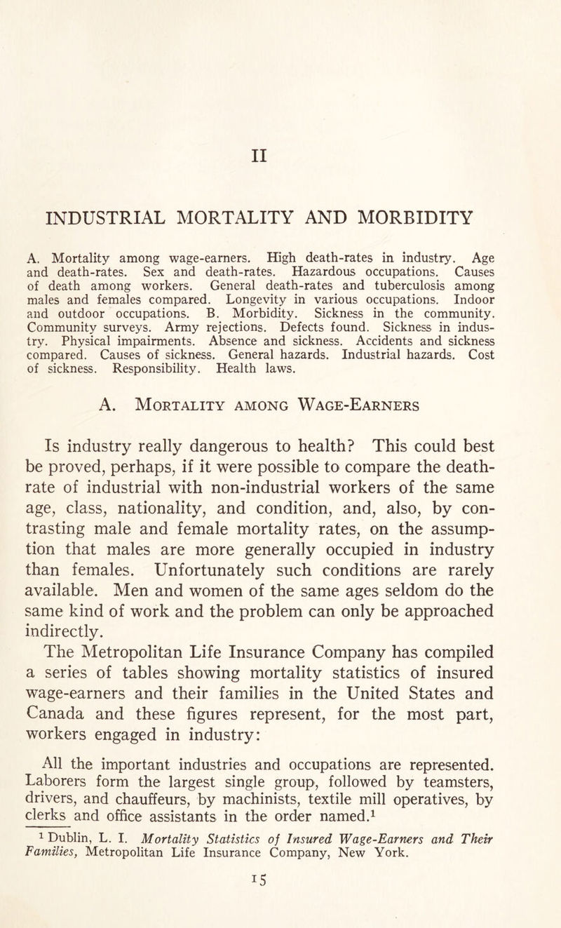 II INDUSTRIAL MORTALITY AND MORBIDITY A. Mortality among wage-earners. High death-rates in industry. Age and death-rates. Sex and death-rates. Hazardous occupations. Causes of death among workers. General death-rates and tuberculosis among males and females compared. Longevity in various occupations. Indoor and outdoor occupations. B. Morbidity. Sickness in the community. Community surveys. Army rejections. Defects found. Sickness in indus¬ try. Physical impairments. Absence and sickness. Accidents and sickness compared. Causes of sickness. General hazards. Industrial hazards. Cost of sickness. Responsibility. Health laws. A. Mortality among Wage-Earners Is industry really dangerous to health? This could best be proved, perhaps, if it were possible to compare the death- rate of industrial with non-industrial workers of the same age, class, nationality, and condition, and, also, by con¬ trasting male and female mortality rates, on the assump¬ tion that males are more generally occupied in industry than females. Unfortunately such conditions are rarely available. Men and women of the same ages seldom do the same kind of work and the problem can only be approached indirectly. The Metropolitan Life Insurance Company has compiled a series of tables showing mortality statistics of insured wage-earners and their families in the United States and Canada and these figures represent, for the most part, workers engaged in industry: All the important industries and occupations are represented. Laborers form the largest single group, followed by teamsters, drivers, and chauffeurs, by machinists, textile mill operatives, by clerks and office assistants in the order named.^ 1 Dublin, L. I. Mortality Statistics of Insured Wage-Earners and Their Families, Metropolitan Life Insurance Company, New York.