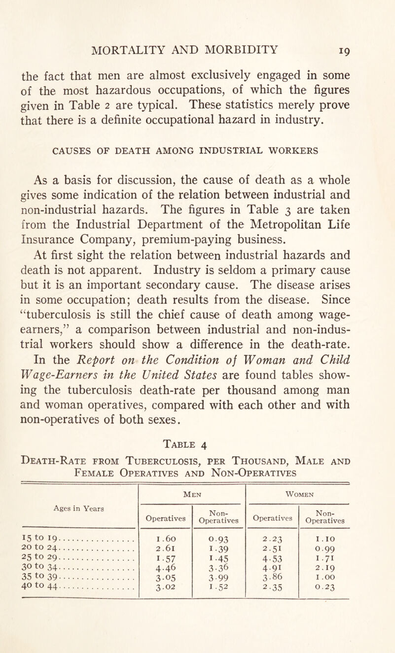 the fact that men are almost exclusively engaged in some of the most hazardous occupations, of which the figures given in Table 2 are typical. These statistics merely prove that there is a definite occupational hazard in industry. CAUSES OF DEATH AMONG INDUSTRIAL WORKERS As a basis for discussion, the cause of death as a whole gives some indication of the relation between industrial and non-industrial hazards. The figures in Table 3 are taken from the Industrial Department of the Metropolitan Life Insurance Company, premium-paying business. At first sight the relation between industrial hazards and death is not apparent. Industry is seldom a primary cause but it is an important secondary cause. The disease arises in some occupation; death results from the disease. Since ^Tuberculosis is still the chief cause of death among wage- earners,” a comparison between industrial and non-indus¬ trial workers should show a difference in the death-rate. In the Report on the Condition of Woman and Child Wage-Earners in the United States are found tables show¬ ing the tuberculosis death-rate per thousand among man and woman operatives, compared with each other and with non-operatives of both sexes. Table 4 Death-Rate from Tuberculosis, per Thousand, Male and Female Operatives and Non-Operatives Ages in Years Men Women Operatives Non- Operatives Operatives Non- Operatives 15 to 19. I .60 0-93 2.23 I . 10 20 to 24. 2.61 1-39 2.51 0.99 25 to 29. 1-57 1-45 4-53 I.71 30 to 34. 4.46 3-36 4.91 2.19 35 to 39. 3-05 3-99 3.86 I .00 40 to 44. 3.02 1.52 2-35 0.23