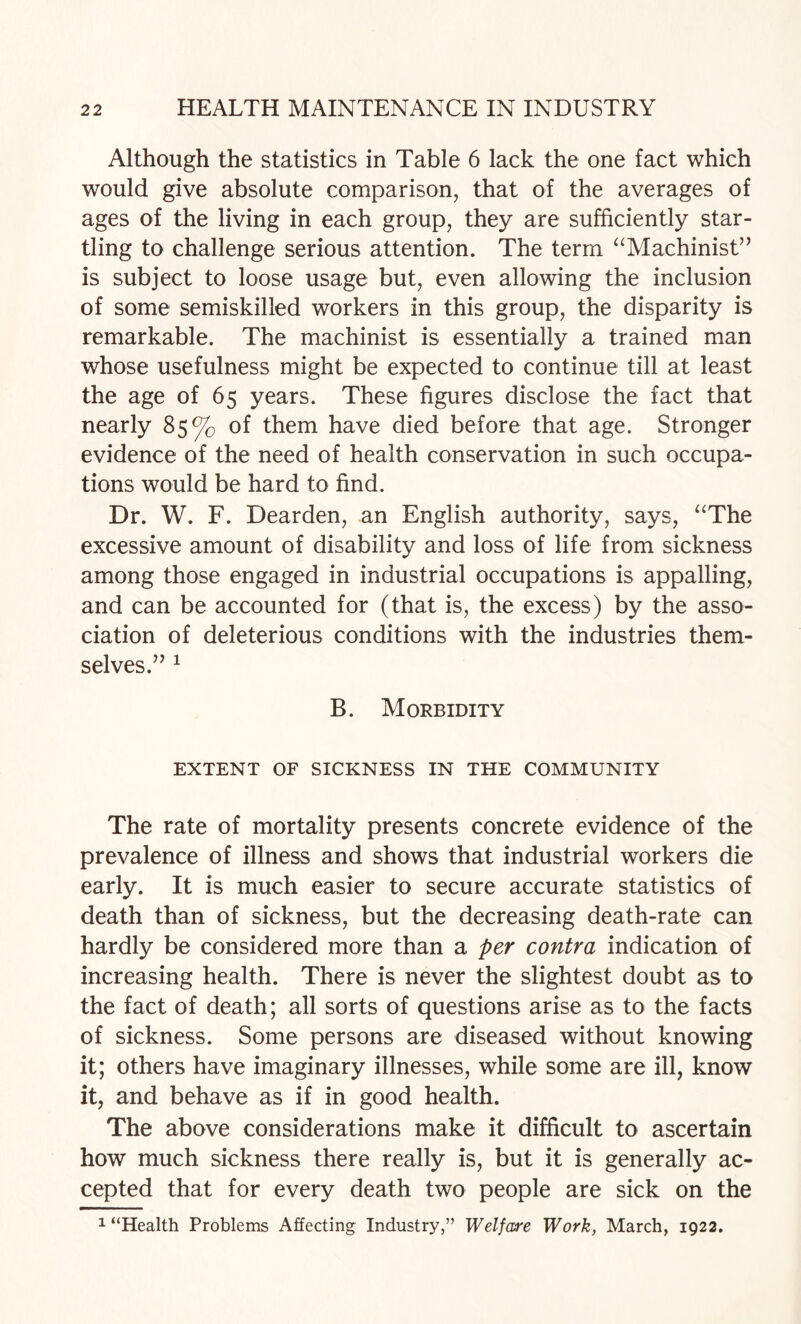 Although the statistics in Table 6 lack the one fact which would give absolute comparison, that of the averages of ages of the living in each group, they are sufficiently star¬ tling to challenge serious attention. The term “Machinist” is subject to loose usage but, even allowing the inclusion of some semiskilled workers in this group, the disparity is remarkable. The machinist is essentially a trained man whose usefulness might be expected to continue till at least the age of 65 years. These figures disclose the fact that nearly 85% of them have died before that age. Stronger evidence of the need of health conservation in such occupa¬ tions would be hard to find. Dr. W. F. Dearden, an English authority, says, “The excessive amount of disability and loss of life from sickness among those engaged in industrial occupations is appalling, and can be accounted for (that is, the excess) by the asso¬ ciation of deleterious conditions with the industries them¬ selves.” ^ B. Morbidity EXTENT OF SICKNESS IN THE COMMUNITY The rate of mortality presents concrete evidence of the prevalence of illness and shows that industrial workers die early. It is much easier to secure accurate statistics of death than of sickness, but the decreasing death-rate can hardly be considered more than a per contra indication of increasing health. There is never the slightest doubt as to the fact of death; all sorts of questions arise as to the facts of sickness. Some persons are diseased without knowing it; others have imaginary illnesses, while some are ill, know it, and behave as if in good health. The above considerations make it difficult to ascertain how much sickness there really is, but it is generally ac¬ cepted that for every death two people are sick on the 1 “Health Problems Affecting Industry,” Welfare Work, March, 1922.