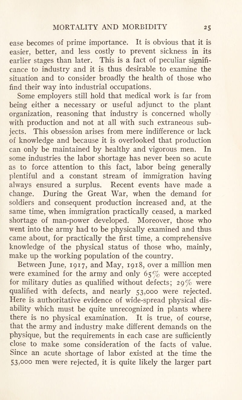 ease becomes of prime importance. It is obvious that it is easier, better, and less costly to prevent sickness in its earlier stages than later. This is a fact of peculiar signifi¬ cance to industry and it is thus desirable to examine the situation and to consider broadly the health of those who find their way into industrial occupations. Some employers still hold that medical work is far from being either a necessary or useful adjunct to the plant organization, reasoning that industry is concerned wholly with production and not at all with such extraneous sub¬ jects. This obsession arises from mere indifference or lack of knowledge and because it is overlooked that production can only be maintained by healthy and vigorous men. In some industries the labor shortage has never been so acute as to force attention to this fact, labor being generally plentiful and a constant stream of immigration having always ensured a surplus. Recent events have made a change. During the Great War, when the demand for soldiers and consequent production increased and, at the same time, when immigration practically ceased, a marked shortage of man-power developed. Moreover, those who went into the army had to be physically examined and thus came about, for practically the first time, a comprehensive knowledge of the physical status of those who, mainly, make up the working population of the country. Between June, 1917, and May, 1918, over a million men were examined for the army and only 65% were accepted for military duties as qualified without defects; 29% were qualified with defects, and nearly 53,000 were rejected. Here is authoritative evidence of wide-spread physical dis¬ ability which must be quite unrecognized in plants where there is no physical examination. It is true, of course, that the army and industry make different demands on the physique, but the requirements in each case are sufficiently close to make some consideration of the facts of value. Since an acute shortage of labor existed at the time the 53,000 men were rejected, it is quite likely the larger part