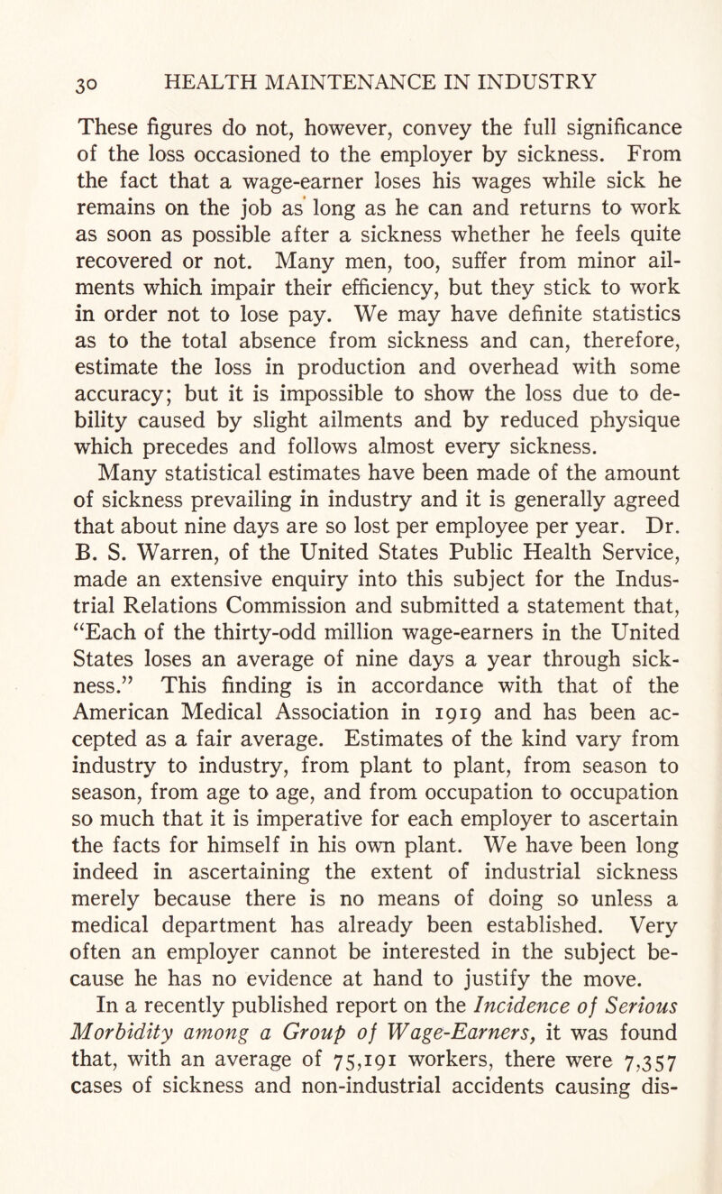 These figures do not, however, convey the full significance of the loss occasioned to the employer by sickness. From the fact that a wage-earner loses his wages while sick he remains on the job as long as he can and returns to work as soon as possible after a sickness whether he feels quite recovered or not. Many men, too, suffer from minor ail¬ ments which impair their efficiency, but they stick to work in order not to lose pay. We may have definite statistics as to the total absence from sickness and can, therefore, estimate the loss in production and overhead with some accuracy; but it is impossible to show the loss due to de¬ bility caused by slight ailments and by reduced physique which precedes and follows almost every sickness. Many statistical estimates have been made of the amount of sickness prevailing in industry and it is generally agreed that about nine days are so lost per employee per year. Dr. B. S. Warren, of the United States Public Health Service, made an extensive enquiry into this subject for the Indus¬ trial Relations Commission and submitted a statement that, ^^Each of the thirty-odd million wage-earners in the United States loses an average of nine days a year through sick¬ ness.” This finding is in accordance with that of the American Medical Association in 1919 and has been ac¬ cepted as a fair average. Estimates of the kind vary from industry to industry, from plant to plant, from season to season, from age to age, and from occupation to occupation so much that it is imperative for each employer to ascertain the facts for himself in his own plant. We have been long indeed in ascertaining the extent of industrial sickness merely because there is no means of doing so unless a medical department has already been established. Very often an employer cannot be interested in the subject be¬ cause he has no evidence at hand to justify the move. In a recently published report on the Incidence of Serious Morbidity among a Group of Wage-EarnerSj it was found that, with an average of 75,191 workers, there were 7,357 cases of sickness and non-industrial accidents causing dis-