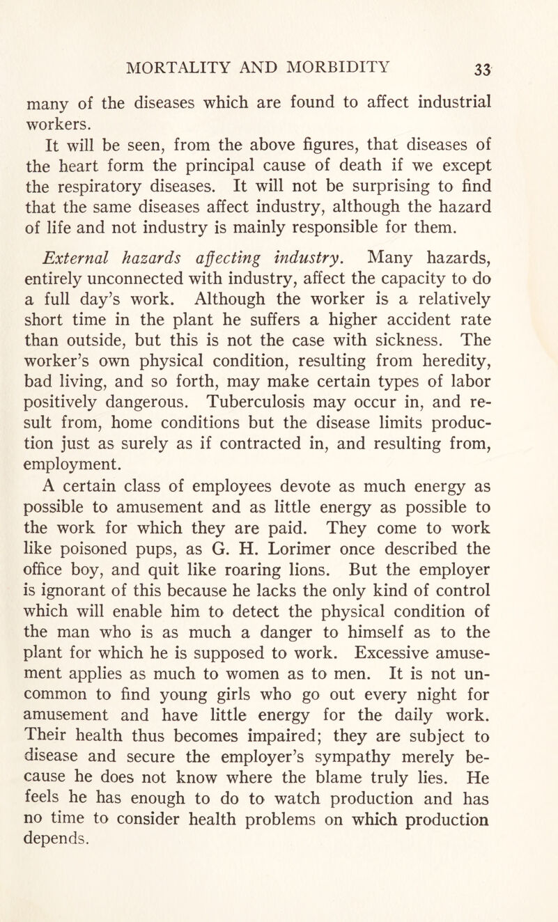 many of the diseases which are found to affect industrial workers. It will be seen, from the above figures, that diseases of the heart form the principal cause of death if we except the respiratory diseases. It will not be surprising to find that the same diseases affect industry, although the hazard of life and not industry is mainly responsible for them. External hazards affecting industry. Many hazards, entirely unconnected with industry, affect the capacity to do a full day’s work. Although the worker is a relatively short time in the plant he suffers a higher accident rate than outside, but this is not the case with sickness. The worker’s own physical condition, resulting from heredity, bad living, and so forth, may make certain types of labor positively dangerous. Tuberculosis may occur in, and re¬ sult from, home conditions but the disease limits produc¬ tion just as surely as if contracted in, and resulting from, employment. A certain class of employees devote as much energy as possible to amusement and as little energy as possible to the work for which they are paid. They come to work like poisoned pups, as G. H. Lorimer once described the office boy, and quit like roaring lions. But the employer is ignorant of this because he lacks the only kind of control which will enable him to detect the physical condition of the man who is as much a danger to himself as to the plant for which he is supposed to work. Excessive amuse¬ ment applies as much to women as to men. It is not un¬ common to find young girls who go out every night for amusement and have little energy for the daily work. Their health thus becomes impaired; they are subject to disease and secure the employer’s sympathy merely be¬ cause he does not know where the blame truly lies. He feels he has enough to do to watch production and has no time to consider health problems on which production depends.