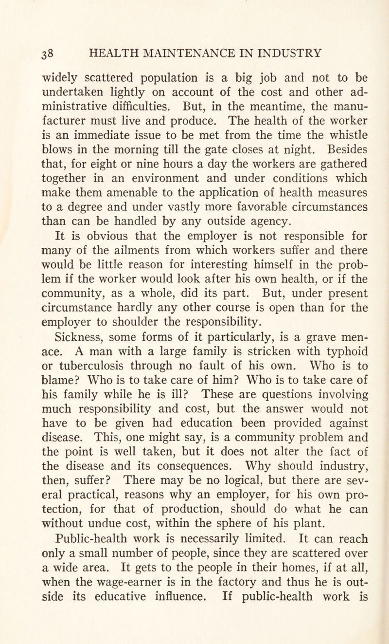 widely scattered population is a big job and not to be undertaken lightly on account of the cost and other ad¬ ministrative difficulties. But, in the meantime, the manu¬ facturer must live and produce. The health of the worker is an immediate issue to be met from the time the whistle blows in the morning till the gate closes at night. Besides that, for eight or nine hours a day the workers are gathered together in an environment and under conditions which make them amenable to the application of health measures to a degree and under vastly more favorable circumstances than can be handled by any outside agency. It is obvious that the employer is not responsible for many of the ailments from which workers suffer and there would be little reason for interesting himself in the prob¬ lem if the worker would look after his own health, or if the community, as a whole, did its part. But, under present circumstance hardly any other course is open than for the employer to shoulder the responsibility. Sickness, some forms of it particularly, is a grave men¬ ace. A man with a large family is stricken with typhoid or tuberculosis through no fault of his own. Who is to blame? Who is to take care of him? Who is to take care of his family while he is ill? These are questions involving much responsibility and cost, but the answer would not have to be given had education been provided against disease. This, one might say, is a community problem and the point is well taken, but it does not alter the fact of the disease and its consequences. Why should industry, then, suffer? There may be no logical, but there are sev¬ eral practical, reasons why an employer, for his own pro¬ tection, for that of production, should do what he can without undue cost, within the sphere of his plant. Public-health work is necessarily limited. It can reach only a small number of people, since they are scattered over a wide area. It gets to the people in their homes, if at all, when the wage-earner is in the factory and thus he is out¬ side its educative influence. If public-health work is