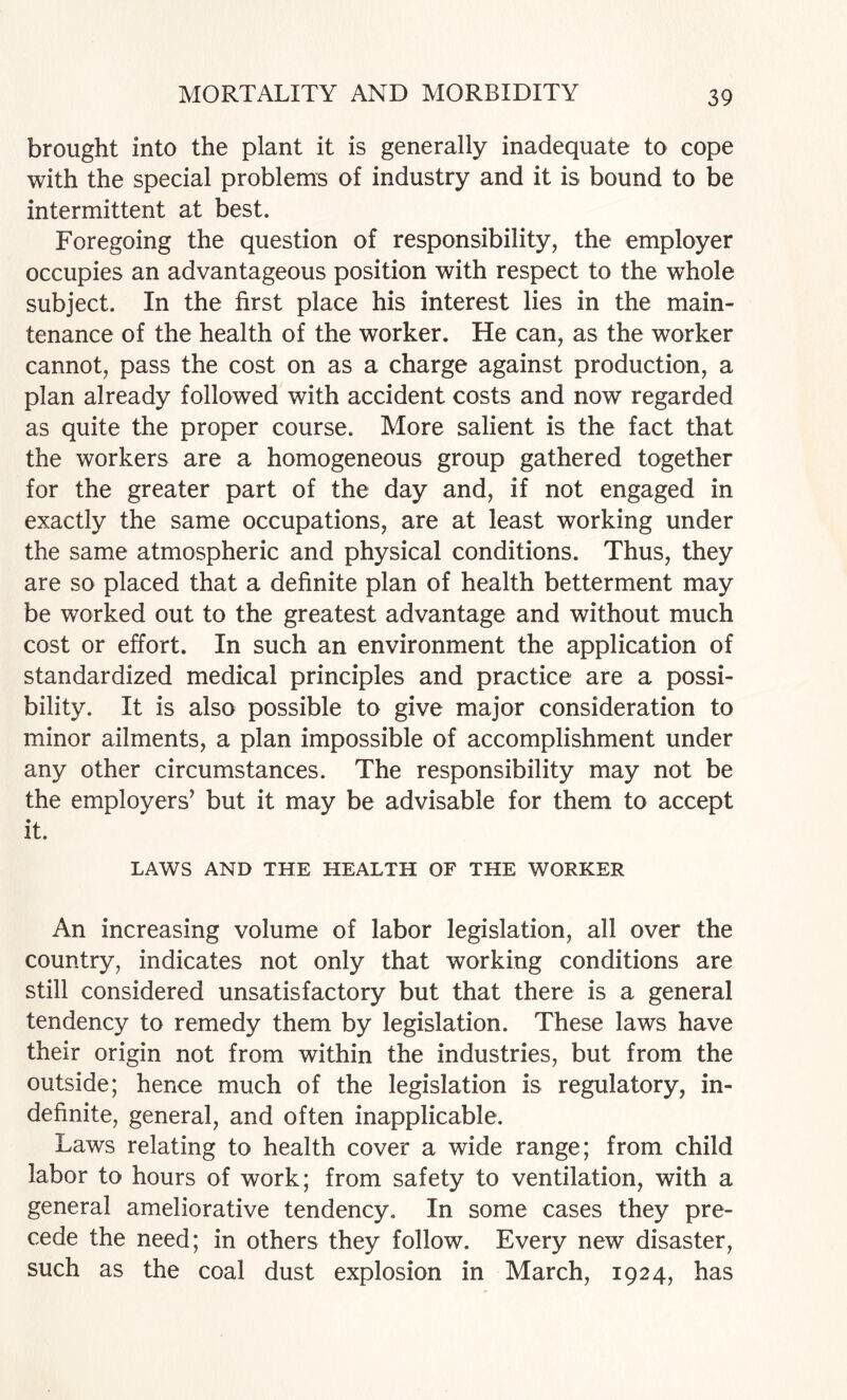 brought into the plant it is generally inadequate to cope with the special problems of industry and it is bound to be intermittent at best. Foregoing the question of responsibility, the employer occupies an advantageous position with respect to the whole subject. In the first place his interest lies in the main¬ tenance of the health of the worker. He can, as the worker cannot, pass the cost on as a charge against production, a plan already followed with accident costs and now regarded as quite the proper course. More salient is the fact that the workers are a homogeneous group gathered together for the greater part of the day and, if not engaged in exactly the same occupations, are at least working under the same atmospheric and physical conditions. Thus, they are so placed that a definite plan of health betterment may be worked out to the greatest advantage and without much cost or effort. In such an environment the application of standardized medical principles and practice are a possi¬ bility. It is also possible to give major consideration to minor ailments, a plan impossible of accomplishment under any other circumstances. The responsibility may not be the employers’ but it may be advisable for them to accept it. LAWS AND THE HEALTH OF THE WORKER An increasing volume of labor legislation, all over the country, indicates not only that working conditions are still considered unsatisfactory but that there is a general tendency to remedy them by legislation. These laws have their origin not from within the industries, but from the outside; hence much of the legislation is regulatory, in¬ definite, general, and often inapplicable. Laws relating to health cover a wide range; from child labor to hours of work; from safety to ventilation, with a general ameliorative tendency. In some cases they pre¬ cede the need; in others they follow. Every new disaster, such as the coal dust explosion in March, 1924, has