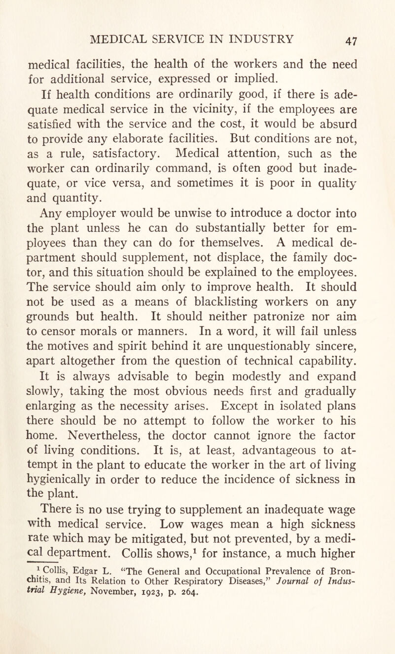 medical facilities, the health of the workers and the need for additional service, expressed or implied. If health conditions are ordinarily good, if there is ade¬ quate medical service in the vicinity, if the employees are satisfied with the service and the cost, it would be absurd to provide any elaborate facilities. But conditions are not, as a rule, satisfactory. Medical attention, such as the worker can ordinarily command, is often good but inade¬ quate, or vice versa, and sometimes it is poor in quality and quantity. Any employer would be unwise to introduce a doctor into the plant unless he can do substantially better for em¬ ployees than they can do for themselves. A medical de¬ partment should supplement, not displace, the family doc¬ tor, and this situation should be explained to the employees. The service should aim only to improve health. It should not be used as a means of blacklisting workers on any grounds but health. It should neither patronize nor aim to censor morals or manners. In a word, it will fail unless the motives and spirit behind it are unquestionably sincere, apart altogether from the question of technical capability. It is always advisable to begin modestly and expand slowly, taking the most obvious needs first and gradually enlarging as the necessity arises. Except in isolated plans there should be no attempt to follow the worker to his home. Nevertheless, the doctor cannot ignore the factor of living conditions. It is, at least, advantageous to at¬ tempt in the plant to educate the worker in the art of living hygienically in order to reduce the incidence of sickness in the plant. There is no use trying to supplement an inadequate wage with medical service. Low wages mean a high sickness rate which may be mitigated, but not prevented, by a medi¬ cal department. Collis shows,^ for instance, a much higher 1 Collis, Edgar L. “The General and Occupational Prevalence of Bron¬ chitis, and Its Relation to Other Respiratory Diseases,” Journal of Indus¬ trial Hygiene, November, 1923, p. 264.