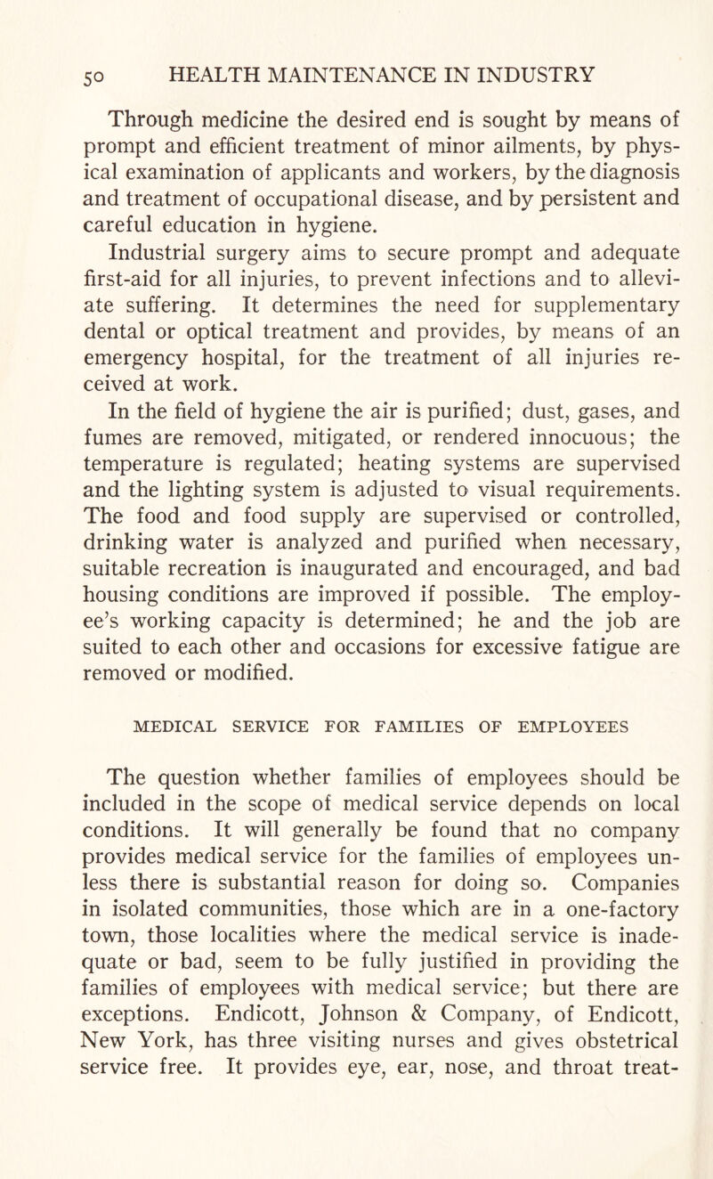 Through medicine the desired end is sought by means of prompt and efficient treatment of minor ailments, by phys¬ ical examination of applicants and workers, by the diagnosis and treatment of occupational disease, and by persistent and careful education in hygiene. Industrial surgery aims to secure prompt and adequate first-aid for all injuries, to prevent infections and to allevi¬ ate suffering. It determines the need for supplementary dental or optical treatment and provides, by means of an emergency hospital, for the treatment of all injuries re¬ ceived at work. In the field of hygiene the air is purified; dust, gases, and fumes are removed, mitigated, or rendered innocuous; the temperature is regulated; heating systems are supervised and the lighting system is adjusted to visual requirements. The food and food supply are supervised or controlled, drinking water is analyzed and purified when necessary, suitable recreation is inaugurated and encouraged, and bad housing conditions are improved if possible. The employ¬ ee’s working capacity is determined; he and the job are suited to each other and occasions for excessive fatigue are removed or modified. MEDICAL SERVICE FOR FAMILIES OF EMPLOYEES The question whether families of employees should be included in the scope of medical service depends on local conditions. It will generally be found that no company provides medical service for the families of employees un¬ less there is substantial reason for doing so. Companies in isolated communities, those which are in a one-factory town, those localities where the medical service is inade¬ quate or bad, seem to be fully justified in providing the families of employees with medical service; but there are exceptions. Endicott, Johnson & Company, of Endicott, New York, has three visiting nurses and gives obstetrical service free. It provides eye, ear, nose, and throat treat-