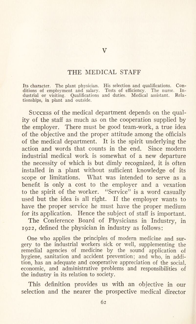 V THE MEDICAL STAFF Its character. The plant physician. His selection and qualifications. Con¬ ditions of employment and salary. Tests of efficiency. The nurse. In¬ dustrial or visiting. Qualifications and duties. Medical assistant. Rela¬ tionships, in plant and outside. Success of the medical department depends on the qual¬ ity of the staff as much as on the cooperation supplied by the employer. There must be good team-work, a true idea of the objective and the proper attitude among the officials of the medical department. It is the spirit underlying the action and words that counts in the end. Since modern industrial medical work is somewhat of a new departure the necessity of which is but dimly recognized, it is often installed in a plant without sufficient knowledge of its scope or limitations. What was intended to serve as a benefit is only a cost to the employer and a vexation to the spirit of the worker. “Service” is a word casually used but the idea is all right. If the employer wants to have the proper service he must have the proper medium for its application. Hence the subject of staff is important. The Conference Board of Physicians in Industry, in 1922, defined the physician in industry as follows: One who applies the principles of modern medicine and sur¬ gery to the industrial workers sick or well, supplementing the remedial agencies of medicine by the sound application of hygiene, sanitation and accident prevention; and who, in addi¬ tion, has an adequate and cooperative appreciation of the social, economic, and administrative problems and responsibilities of the industry in its relation to society. This definition provides us with an objective in our selection and the nearer the prospective medical director