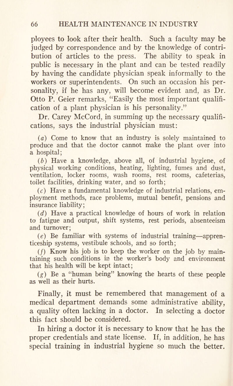 ployees to look after their health. Such a faculty may be judged by correspondence and by the knowledge of contri¬ bution of articles to the press. The ability to speak in public is necessary in the plant and can be tested readily by having the candidate physician speak informally to the workers or superintendents. On such an occasion his per¬ sonality, if he has any, will become evident and, as Dr. Otto P. Geier remarks, ^‘Easily the most important qualifi¬ cation of a plant physician is his personality.” Dr. Carey McCord, in summing up the necessary qualifi¬ cations, says the industrial physician must: (a) Come to know that an industry is solely maintained to produce and that the doctor cannot make the plant over into a hospital; (b) Have a knowledge, above all, of industrial hygiene, of physical working conditions, heating, lighting, fumes and dust, ventilation, locker rooms, wash rooms, rest rooms, cafeterias, toilet facilities, drinking water, and so forth; (c) Have a fundamental knowledge of industrial relations, em¬ ployment methods, race problems, mutual benefit, pensions and insurance liability; (d) Have a practical knowledge of hours of work in relation to fatigue and output, shift systems, rest periods, absenteeism and turnover; (e) Be familiar with systems of industrial training—appren¬ ticeship systems, vestibule schools, and so forth; (/) Know his job is to keep the worker on the job by main¬ taining such conditions in the worker’s body and environment that his health will be kept intact; (^) Be a “human being” knowing the hearts of these people as well as their hurts. Finally, it must be remembered that management of a medical department demands some administrative ability, a quality often lacking in a doctor. In selecting a doctor this fact should be considered. In hiring a doctor it is necessary to know that he has the proper credentials and state license. If, in addition, he has special training in industrial hygiene so much the better.