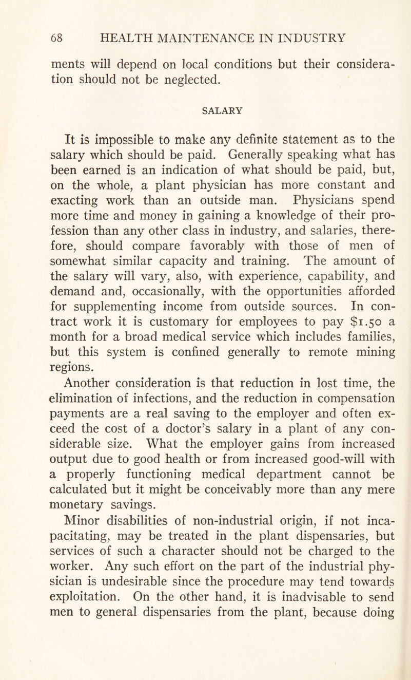 merits will depend on local conditions but their considera¬ tion should not be neglected. SALARY It is impossible to make any definite statement as to the salary which should be paid. Generally speaking what has been earned is an indication of what should be paid, but, on the whole, a plant physician has more constant and exacting work than an outside man. Physicians spend more time and money in gaining a knowledge of their pro¬ fession than any other class in industry, and salaries, there¬ fore, should compare favorably with those of men of somewhat similar capacity and training. The amount of the salary will vary, also, with experience, capability, and demand and, occasionally, with the opportunities afforded for supplementing income from outside sources. In con¬ tract work it is customary for employees to pay $1.50 a month for a broad medical service which includes families, but this system is confined generally to remote mining regions. Another consideration is that reduction in lost time, the elimination of infections, and the reduction in compensation payments are a real saving to the employer and often ex¬ ceed the cost of a doctor’s salary in a plant of any con¬ siderable size. What the employer gains from increased output due to good health or from increased good-will with a properly functioning medical department cannot be calculated but it might be conceivably more than any mere monetary savings. Minor disabilities of non-industrial origin, if not inca¬ pacitating, may be treated in the plant dispensaries, but services of such a character should not be charged to the worker. Any such effort on the part of the industrial phy¬ sician is undesirable since the procedure may tend towards exploitation. On the other hand, it is inadvisable to send men to general dispensaries from the plant, because doing