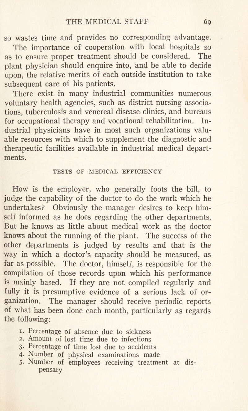 so wastes time and provides no corresponding advantage. The importance of cooperation with local hospitals so as to ensure proper treatment should be considered. The plant physician should enquire into, and be able to decide upon, the relative merits of each outside institution to take subsequent care of his patients. There exist in many industrial communities numerous voluntary health agencies, such as district nursing associa¬ tions, tuberculosis and venereal disease clinics, and bureaus for occupational therapy and vocational rehabilitation. In¬ dustrial physicians have in most such organizations valu¬ able resources with which to supplement the diagnostic and therapeutic facilities available in industrial medical depart¬ ments. TESTS OF MEDICAL EFFICIENCY How is the employer, who generally foots the bill, to judge the capability of the doctor to do the work which he undertakes? Obviously the manager desires to keep him¬ self informed as he does regarding the other departments. But he knows as little about medical work as the doctor knows about the running of the plant. The success of the other departments is judged by results and that is the way in which a doctor’s capacity should be measured, as far as possible. The doctor, himself, is responsible for the compilation of those records upon which his performance is mainly based. If they are not compiled regularly and fully it is presumptive evidence of a serious lack of or¬ ganization. The manager should receive periodic reports of what has been done each month, particularly as regards the following: 1. Percentage of absence due to sickness 2. Amount of lost time due to infections 3. Percentage of time lost due to accidents 4. Number of physical examinations made 5. Number of employees receiving treatment at dis¬ pensary