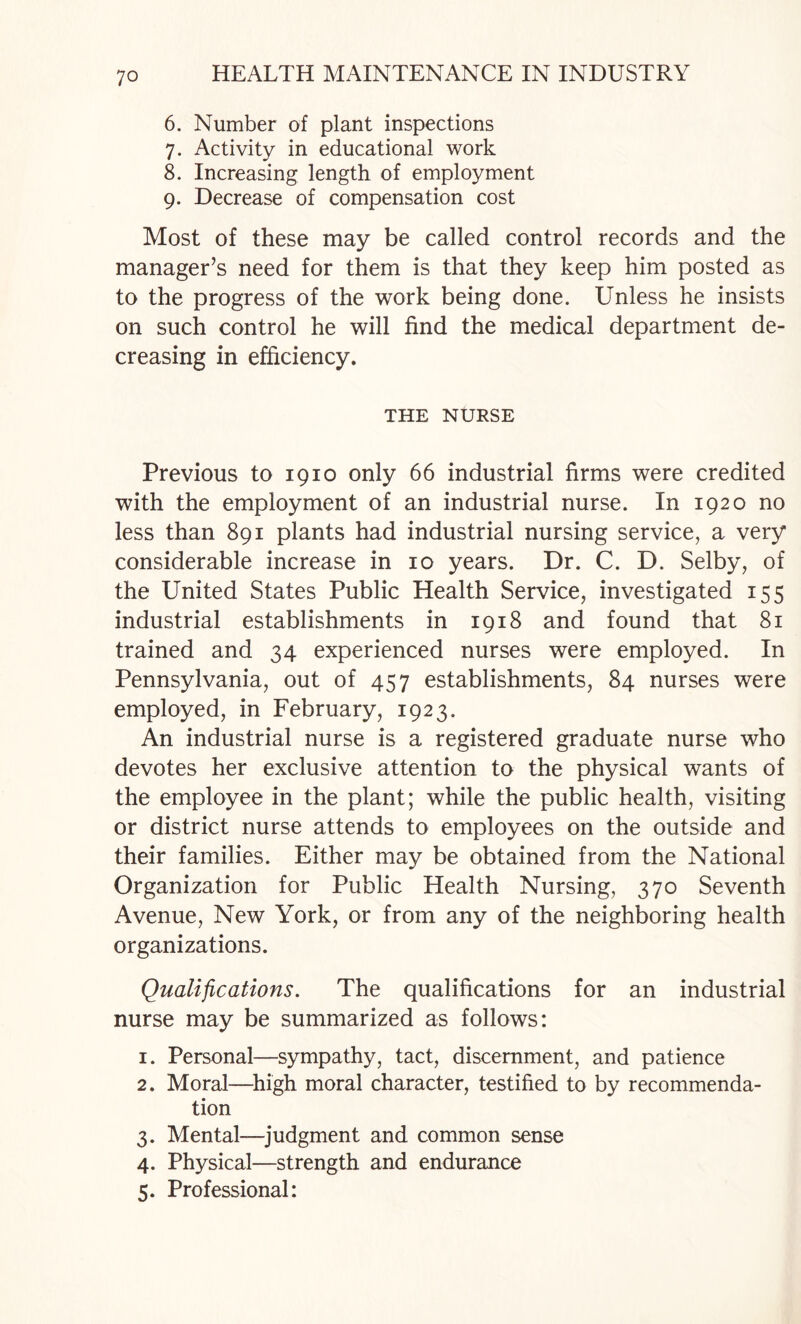 6. Number of plant inspections 7. Activity in educational work 8. Increasing length of employment 9. Decrease of compensation cost Most of these may be called control records and the manager’s need for them is that they keep him posted as to the progress of the work being done. Unless he insists on such control he will find the medical department de¬ creasing in efficiency. THE NURSE Previous to 1910 only 66 industrial firms were credited with the employment of an industrial nurse. In 1920 no less than 891 plants had industrial nursing service, a very considerable increase in 10 years. Dr. C. D. Selby, of the United States Public Health Service, investigated 155 industrial establishments in 1918 and found that 81 trained and 34 experienced nurses were employed. In Pennsylvania, out of 457 establishments, 84 nurses were employed, in February, 1923. An industrial nurse is a registered graduate nurse who devotes her exclusive attention to the physical wants of the employee in the plant; while the public health, visiting or district nurse attends to employees on the outside and their families. Either may be obtained from the National Organization for Public Health Nursing, 370 Seventh Avenue, New York, or from any of the neighboring health organizations. Qualifications. The qualifications for an industrial nurse may be summarized as follows: 1. Personal—sympathy, tact, discernment, and patience 2. Moral—^high moral character, testified to by recommenda¬ tion 3. Mental—judgment and common sense 4. Physical—strength and endurance 5. Professional: