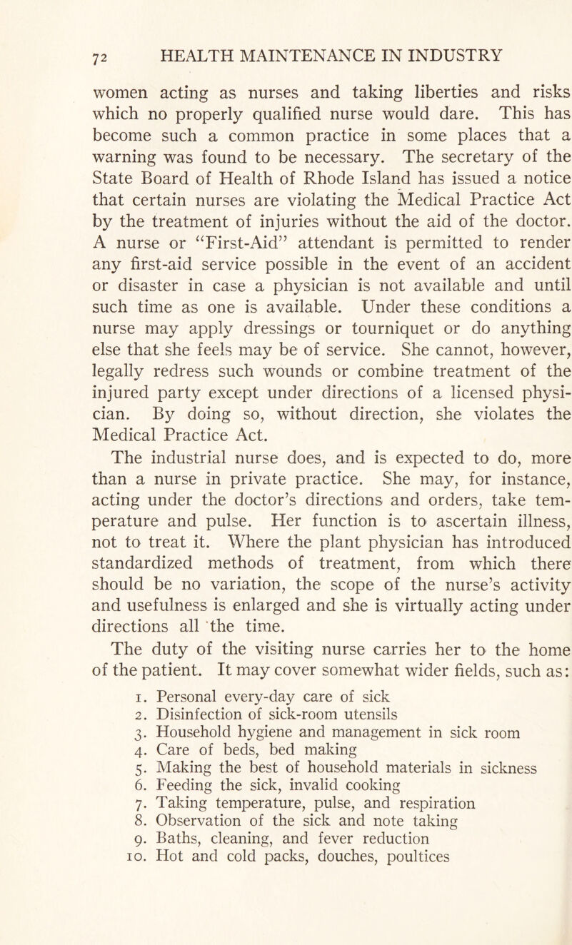 women acting as nurses and taking liberties and risks which no properly qualified nurse would dare. This has become such a common practice in some places that a warning was found to be necessary. The secretary of the State Board of Health of Rhode Island has issued a notice that certain nurses are violating the Medical Practice Act by the treatment of injuries without the aid of the doctor. A nurse or ‘Tirst-Aid” attendant is permitted to render any first-aid service possible in the event of an accident or disaster in case a physician is not available and until such time as one is available. Under these conditions a nurse may apply dressings or tourniquet or do anything else that she feels may be of service. She cannot, however, legally redress such wounds or combine treatment of the injured party except under directions of a licensed physi¬ cian. By doing so, without direction, she violates the Medical Practice Act. The industrial nurse does, and is expected to do, more than a nurse in private practice. She may, for instance, acting under the doctor’s directions and orders, take tem¬ perature and pulse. Her function is to ascertain illness, not to treat it. Where the plant physician has introduced standardized methods of treatment, from which there should be no variation, the scope of the nurse’s activity and usefulness is enlarged and she is virtually acting under directions all The time. The duty of the visiting nurse carries her to the home of the patient. It may cover somewhat wider fields, such as: 1. Personal every-day care of sick 2. Disinfection of sick-room utensils 3. Household hygiene and management in sick room 4. Care of beds, bed making 5. Making the best of household materials in sickness 6. Feeding the sick, invalid cooking 7. Taking temperature, pulse, and respiration 8. Observation of the sick and note taking 9. Baths, cleaning, and fever reduction 10. Hot and cold packs, douches, poultices