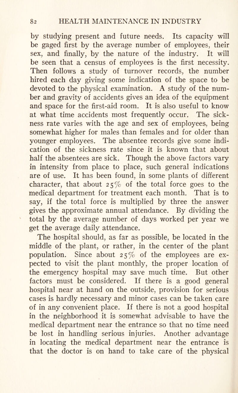 by studying present and future needs. Its capacity will be gaged first by the average number of employees, their sex, and finally, by the nature of the industry. It will be seen that a census of employees is the first necessity. Then follows a study of turnover records, the number hired each day giving some indication of the space to be devoted to the physical examination. A study of the num¬ ber and gravity of accidents gives an idea of the equipment and space for the first-aid room. It is also useful to know at what time accidents most frequently occur. The sick¬ ness rate varies with the age and sex of employees, being somewhat higher for males than females and for older than younger employees. The absentee records give some indi¬ cation of the sickness rate since it is known that about half the absentees are sick. Though the above factors vary in intensity from place to place, such general indications are of use. It has been found, in some plants of different character, that about 25% of the total force goes to the medical department for treatment each month. That is to say, if the total force is multiplied by three the answer gives the approximate annual attendance. By dividing the total by the average number of days worked per year we get the average daily attendance. The hospital should, as far as possible, be located in the middle of the plant, or rather, in the center of the plant population. Since about 25% of the employees are ex¬ pected to visit the plant monthly, the proper location of the emergency hospital may save much time. But other factors must be considered. If there is a good general hospital near at hand on the outside, provision for serious cases is hardly necessary and minor cases can be taken care of in any convenient place. If there is not a good hospital in the neighborhood it is somewhat advisable to have the medical department near the entrance so that no time need be lost in handling serious injuries. Another advantage in locating the medical department near the entrance is that the doctor is on hand to take care of the physical