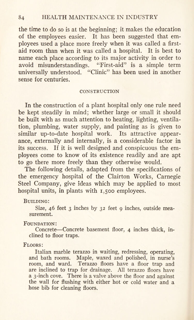 the time to do so is at the beginning; it makes the education of the employees easier. It has been suggested that em¬ ployees used a place more freely when it was called a first- aid room than when it was called a hospital. It is best to name each place according to its major activity in order to avoid misunderstandings. ^Tirst-aid” is a simple term universally understood. ^^Clinic” has been used in another sense for centuries. CONSTRUCTION In the construction of a plant hospital only one rule need be kept steadily in mind; whether large or small it should be built with as much attention to heating, lighting, ventila¬ tion, plumbing, water supply, and painting as is given to similar up-to-date hospital work. Its attractive appear¬ ance, externally and internally, is a considerable factor in its success. If it is well designed and conspicuous the em¬ ployees come to know of its existence readily and are apt to go there more freely than they otherwise would. The following details, adapted from the specifications of the emergency hospital of the Clair ton Works, Carnegie Steel Company, give ideas which may be applied to most hospital units, in plants with 1,500 employees. Building: Size, 46 feet 3 inches by 32 feet 9 inches, outside mea¬ surement. Foundation: Concrete—Concrete basement floor, 4 inches thick, in¬ clined to floor traps. Floors: Italian marble terazzo in waiting, redressing, operating, and bath rooms. Maple, waxed and polished, in nurse^s room, and ward. Terazzo floors have a floor trap and are inclined to trap for drainage. All terazzo floors have a 3-inch cove. There is a valve above the floor and against the wall for flushing with either hot or cold water and a hose bib for cleaning floors.